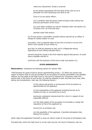 make any inducement, threat or promise

                             to any person acquainted with the facts of the case so as to
                             dissuade him from disclosing such facts to the

                             Court or to any police officer;

                             (iii) a condition that the person shall not leave India without the
                             previous permission of the Court;

                             (iv) such other condition as may be imposed under sub-section (3)
                             of section 437, as if the bail were

                             granted under that section.

                      (2) If such person is thereafter arrested without warrant by an officer in
                      charge of a police station on such

                      accusation, and is prepared either at the time of arrest or at any time
                      while in the custody of such officer to

                      give bail, he shall be released on bail, and if a Magistrate taking
                      cognizance of such offence decides that a

                      warrant should be issued in the first instance against that person, he shall
                      issue a bailable warrant in

                      confirmity with the direction of the Court under sub-section (1).

                                      STATE AMENDMENTS

Maharashtra:- Substitute the following section for section 438:-

"438 Direction for grant of bail to person apprehending arrest:-- (1) When any person has
reason to believe that he may be arrested on an accusation of having committed a non-bailable
offence, he may apply to the High Court or the Court of sessions for a direction under this
section that in the event of such arrest, he shall be released on bail, and that Court may, after
taking into consideration, inter alia, the following factors:-

                             (i) the nature and gravity or seriousness of the accusation as
                             apprehended by the applicant;

                             (ii) the antecedents of the applicant including the fact as to
                             whether he has, on conviction by a Court,

                             previously undergone imprisonment for a term in respect of any
                             cognizable offence;

                             (iii) the likely object of the accusation to humiliate or malign the
                             reputation of the of the applicant by

                             having him so arrested, and

                             (iv) the possibility of the applicant, if granted anticipatory bail,
                             fleeing from justice;

either reject the application forthwith or issue an interim order for the grant of anticipatory bail:

Provided that, where the High Court or as the case may be, the Court of Sessions, has not
 