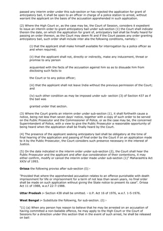 passed any interim order under this sub-section or has rejected the application for grant of
anticipatory bail, it shall be open to an officer in charge of a police station to arrest, without
warrant the applicant on the basis of the accusation apprehended in such application.

(2) Where the High Court or, as the case may be, the Court of Session, considers it expedient
to issue an interim order to grant anticipatory bail under sub-section (1) the Court shall indicate
therein the date, on which the application for grant of, anticipatory bail shall be finally heard for
passing an order thereon, as the Court may deem fit and if the Court passes any order granting
anticipatory bail, such order shall include inter alia the following conditions, namely:-

       (i) that the applicant shall make himself available for interrogation by a police officer as
       and when required;

       (ii) that the applicant shall not, directly or indirectly, make any inducement, threat or
       promise to any person

       acquainted with the facts of the accusation against him so as to dissuade him from
       disclosing such facts to

       the Court or to any police officer;

       (iii) that the applicant shall not leave India without the previous permission of the Court;
       and

       (iv) such other condition as may be imposed under sub- section (3) of Section 437 as if
       the bail was

       granted under that section.

(3) Where the Court grants an interim order under sub-section (1), it shall forthwith cause a
notice, being not less than seven days' notice, together with a copy of such order to be served
on the Public Prosecutor and the Commissioner of Police, or as the case may be, the concerned
Superintendent of Police, with a view to give the Public Prosecutor a reasonable opportunity of
being heard when the application shall be finally heard by the Court.

(4) The presence of the applicant seeking anticipatory bail shall be obligatory at the time of
final hearing of the application and passing of final order by the Court if on an application made
to it by the Public Prosecutor, the Court considers such presence necessary in the interest of
Justice.

(5) On the date indicated in the interim order under sub-section (2), the Court shall hear the
Public Prosecutor and the applicant and after due consideration of their contentions, it may
either confirm, modify or cancel the interim order made under sub-section (1)" Maharashtra Act
XXIV of 1993.

Orissa the following proviso after sub-section (I):-

"Provided that where the apprehended accusation relates to an offence punishable with death
imprisonment for life or imprisonment for a term of not less than seven years, no final order
shall be made on such application without giving the State notice to present its case". Orissa
Act 11 of 1988, w.e.f 22-7-1988.

Uttar Pradesh :- Section 438 shall be omitted. - U.P. Act 16 of 1976, w.e.f. 1-5-1976.

West Bengal :- Substitute the following, for sub-section. (I):-

"(1) (a) When any person has reason to believe that he may be arrested on an accusation of
having committed a non-bailable offence, he may apply to the High Court or the Court of
Sessions for a direction under this section that in the event of such arrest, he shall be released
on bail:
 