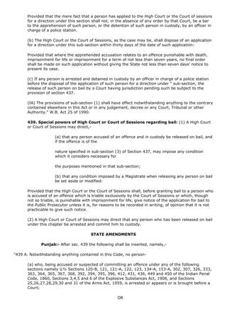 Provided that the mere fact that a person has applied to the High Court or the Court of sessions
      for a direction under this section shall not, in the absence of any order by that Court, be a bar
      to the apprehension of such person, or the detention of such person in custody, by an officer in
      charge of a police station.

      (b) The High Court or the Court of Sessions, as the case may be, shall dispose of an application
      for a direction under this sub-section within thirty days of the date of such application:

      Provided that where the apprehended accusation relates to an offence punishable with death,
      imprisonment for life or imprisonment for a term of not less than seven years, no final order
      shall be made on such application without giving the State not less than seven days' notice to
      present its case.

      (c) If any person is arrested and detained in custody by an officer in charge of a police station
      before the disposal of the application of such person for a direction under " sub-section, the
      release of such person on bail by a Court having jurisdiction pending such be subject to the
      provision of section 437.

      (IA) The provisions of sub-section (1) shall have effect notwithstanding anything to the contrary
      contained elsewhere in this Act or in any judgement, decree or any Court, Tribunal or other
      Authority." W.B. Act 25 of 1990.

      439. Special powers of High Court or Court of Sessions regarding bail: (1) A High Court
      or Court of Sessions may direct,-

                    (a) that any person accused of an offence and in custody be released on bail, and
                    if the offence is of the

                    nature specified in sub-section (3) of Section 437, may impose any condition
                    which it considers necessary for

                    the purposes mentioned in that sub-section;

                    (b) that any condition imposed by a Magistrate when releasing any person on bail
                    be set aside or modified:

      Provided that the High Court or the Court of Sessions shall, before granting bail to a person who
      is accused of an offence which is triable exclusively by the Court of Sessions or which, though
      not so triable, is punishable with imprisonment for life, give notice of the application for bail to
      the Public Prosecutor unless it is, for reasons to be recorded in writing, of opinion that it is not
      practicable to give such notice.

      (2) A High Court or Court of Sessions may direct that any person who has been released on bail
      under this chapter be arrested and commit him to custody.

                                        STATE AMENDMENTS

             Punjab:- After sec. 439 the following shall be inserted, namely,-

"439 A. Notwithstanding anything contained in this Code, no person-

      (a) who, being accused or suspected of committing an offence under any of the following
      sections namely ï¿½ Sections 120-B, 121, 121-A, 122, 123, 134-A, 153-A, 302, 307, 326, 333,
      363, 364, 365, 367, 368, 392, 394, 395, 396, 412, 431, 436, 449 and 450 of the Indian Penal
      Code, 1860, Sections 3,4,5 and 6 of the Explosive Substances Act, 1908, and Sections
      25,26,27,28,29,30 and 31 of the Arms Act, 1959, is arrested or appears or is brought before a
      Court;

                                                      OR
 