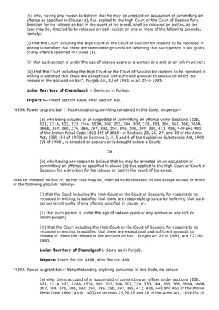 (b) who, having any reason to believe that he may be arrested on accusation of committing an
       offence as specified in Clause (a), has applied to the High Court or the Court of Session for a
       direction for his release on bail in the event of his arrest, shall be released on bail or, as the
       case may be, directed to be released on bail, except on one or more of the following grounds,
       namely:-

       (i) that the Court including the High Court or the Court of Session for reasons to be recorded in
       writing is satisfied that there are reasonable grounds for believing that such person is not guilty
       of any offence specified in Clause (a);

       (ii) that such person is under the age of sixteen years or a woman or a sick or an infirm person;

       (iii) that the Court including the High Court or the Court of Session for reasons to be recorded in
       writing is satisfied that there are exceptional and sufficient grounds to release or direct the
       release of the accused on bail". Punjab Act, 22 of 1983, w.e.f 27-6-1993.

       Union Territory of Chandigarh .- Same as in Punjab.

       Tripura :-- Insert Section 439A, after Section 439.

"439A. Power to grant bail :- Notwithstanding anything contained in this Code, no person-

              (a) who being accused of or suspected of committing an offence under Sections 120B,
              121, 121A, 122, 123, l24A, 153A, 302, 303, 304, 307, 326, 333, 364, 365, 366, 366A,
              366B, 367, 368, 376, 386, 387, 392, 394, 395, 396, 397, 399, 412, 436, 449 and 450
              of the Indian Penal Code 1860 (45 of 1860) or Sections 25, 26, 27, and 28 of the Arms
              Act, 1959 (54 of 1959) or Sections 3, 4, 5 and 6 of the Explosives Substances Act, 1908
              (VI of 1908), is arrested or appears or is brought before a Court;

                                                   OR

              (b) who having any reason to believe that he may be arrested on an accusation of
              committing an offence as specified in clause (a) has applied to the High Court or Court of
              Sessions for a direction for his release on bail in the event of his arrest,

shall be released on bail or, as the case may be, directed to be released on bait except on one or more
of the following grounds namely-

              (i) that the Court including the High Court or the Court of Sessions, for reasons to be
              recorded in writing, is satisfied that there are reasonable grounds for believing that such
              person is not guilty of any offence specified in clause (a);

              (ii) that such person is under the age of sixteen years or any woman or any sick or
              infirm person;

              (iii) that the Court including the High Court or the Court of Session, for reasons to be
              recorded in writing, is satisfied that there are exceptional and sufficient grounds to
              release or direct the release of the accused on bail." Punjab Act 22 of 1983, w.e.f 27-6-
              1983.

              Union Territory of Chandigarh:- Same as in Punjab.

              Tripura: Insert Section 439A, after Section 439.

"439A. Power to grant bail:- Notwithstanding anything contained in this Code, no person-

              (a) who, being accused of or suspended of committing an officer under sections 120B,
              121, 121A, 123, 124A, 153A, 302, 303, 304, 307, 326, 333, 364, 365, 366, 366A, 366B,
              367, 368, 376, 386, 392, 394, 395, 396, 397, 399, 412, 436, 449 and 450 of the Indian
              Penal Code 1860 (45 of 1860) or sections 25,26,27 and 28 of the Arms Act, 1959 (54 of
 