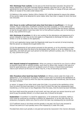 442. Discharge from custody: (1) As soon as the bond has been executed, the person for
whose appearance it has been executed shall be released; and when he is in jail, the court
admitting him to bail shall issue an order of release to the officer in charge of the jail, and such
officer on receipt of the orders shall release him.

(2) Nothing in this section, Section 436 or Section 437, shall be deemed to require the release
of any person liable to be detained for some matter other than that in respect of which the bond
was executed.




443. Power to order sufficient bail when that first taken is insufficient :- If, through
mistake, fraud or otherwise, insufficient sureties have been accepted, or if they afterwards
become insufficient the Court may issue a warrant of arrest directing that the person released
on bail be brought before it and may order him to find sufficient sureties, and, on his failing so
to do, may commit him to jail.

444. Discharge of sureties:-(1) All or any sureties for the attendance and appearance of a
person released on bail may at any time apply to a Magistrate to discharge the bond, either
wholly or so far as relates to the applicants.

(2) On such application being made the Magistrate shall issue his warrant of arrest directing
that the person so released be brought before him.

(3) On the appearance of such person pursuant to the warrant, or on his voluntary surrender,
the Magistrate shall direct the bond to be discharged either wholly or so far as relates to the
applicants, and shall call upon such person to find other sufficient sureties, and, if he fails to do
so, may commit him to jail.




445. Deposit instead of recognisance:- When any person is required by any Court or officer
to execute a bond with or without sureties, such Court or officer may, except in the case of a
bond for good behaviour, permit him to deposit a sum of money or Government promissory
note to such amount as the Court or officer may fix, in lieu of executing such bond.




446. Procedure when bond has been forfeited:-(1) Where a bond under this Code is for
appearance, or for production of property, before a Court and it is proved to the satisfaction of
that Court, or of any Court to which the case has subsequently been transferred, that the bond
has been forfeited,

or where, in respect of any other bond under this Code, it is proved to the satisfaction of the
Court by which the bond was taken or of any Court to which the case has subsequently been
transferred, or of the Court of any Magistrate of the first class, that the bond has been forfeited,

the Court shall record the grounds of such proof, and may call upon any person bound by such
bond to pay the penalty thereof, or to show cause why it should not be paid.

Explanation:- A condition in a bond for appearance, or for production of property, before a
Court shall be construed as including a condition for appearance, or as the case may be, for
production of property, before any Court to which the case may subsequently be transferred.

(2) If sufficient cause is not shown and the penalty is not paid, the Court may proceed to
recover the same as if such penalty were a fine imposed by it under this Code:

Provided that where such penalty is not paid and cannot be recovered in the manner aforesaid,
 