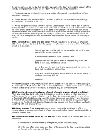 the person so bound as Surety shall be liable, by order of the Court ordering the recovery of the
penalty, to imprisonment in civil jail for a term which may extend to six months.

(3) The Court may, as its discretion, remit any portion of the penalty mentioned and enforce
payment in part only.

(4) Where a surety to a bond dies before the bond is forfeited, his estate shall be discharged
from all liability in respect of the bond.

(5) Where any person who has furnished security under section 106 or section 117 or section
360 is convicted of an offence the commission of which constitutes a breach of the conditions of
his bond, or of a bond executed in lieu of his bond under Section 448, a certified copy of the
judgement of the Court by which he was convicted of such offence may be used as evidence in
proceedings under this section against his surety or sureties, and, if such certified copy is so
used, the Court shall presume that such offence was committed by him unless the contrary is
proved.

446A. Cancellation of bond and bail bond: Without prejudice to the provisions of Section
446, where a bond under this Code is for appearance of a person in a case and it is forfeited for
breach of a condition,-

                            (a) the bond executed by such person as well as the bond, if any,
                            executed by one or more of his

                            sureties in that case shall stand cancelled; and

                            (b) thereafter no such person shall be released only on his own
                            bond in that case, if the Police Officer

                            or the Court, as the case may be, for appearance before whom the
                            bond was executed, is, satisfied that

                            there was no sufficient cause for the failure of the person bound by
                            the bond to comply with its

                            condition:

Provided that subject to any other provisions of this code he may be released in that case upon
the execution of a fresh personal bond for such sum of money and bond by one or more of such
sureties as the Police Officer or the Court, as the case may be, thinks sufficient.

447. Procedure in case of insolvency of death of surety or when a bond is forfeited:-
When any surety to a bond under this Code becomes insolvent or dies, or when any bond is
forfeited under the provisions of Section 446, the Court by whose order such bond was taken,
or Magistrate of the first class, may order the person from whom such security was demanded
to furnish fresh securities in accordance with the directions of the original order, and, if such
security is not furnished, such Court or Magistrate may proceed as if there had been a default in
complying with such original Order.

448. Bond required from minor:- When the person required by any Court, or officer to
execute a bond is a minor, such Court or officer may accept, in lieu thereof, bond executed by a
surety or sureties only.

449. Appeal from orders under Section 446:- All orders passed under Section 446 shall be
appealable-

       (i) in the case of an order made by a Magistrate, to the Sessions-Judge;

       (ii) in the case of an order made by a Court of Sessions, to the Court to which an appeal
       lies from an order made by such Court.
 