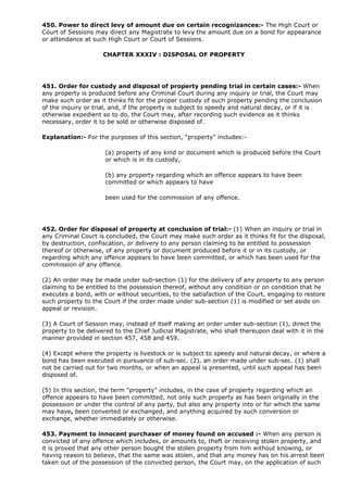 450. Power to direct levy of amount due on certain recognizances:- The High Court or
Court of Sessions may direct any Magistrate to levy the amount due on a bond for appearance
or attendance at such High Court or Court of Sessions.

                     CHAPTER XXXIV : DISPOSAL OF PROPERTY




451. Order for custody and disposal of property pending trial in certain cases:- When
any property is produced before any Criminal Court during any inquiry or trial, the Court may
make such order as it thinks fit for the proper custody of such property pending the conclusion
of the inquiry or trial, and, if the property is subject to speedy and natural decay, or if it is
otherwise expedient so to do, the Court may, after recording such evidence as it thinks
necessary, order it to be sold or otherwise disposed of.

Explanation:- For the purposes of this section, "property" includes:-

                     (a) property of any kind or document which is produced before the Court
                     or which is in its custody,

                     (b) any property regarding which an offence appears to have been
                     committed or which appears to have

                     been used for the commission of any offence.




452. Order for disposal of property at conclusion of trial:- (1) When an inquiry or trial in
any Criminal Court is concluded, the Court may make such order as it thinks fit for the disposal,
by destruction, confiscation, or delivery to any person claiming to be entitled to possession
thereof or otherwise, of any property or document produced before it or in its custody, or
regarding which any offence appears to have been committed, or which has been used for the
commission of any offence.

(2) An order may be made under sub-section (1) for the delivery of any property to any person
claiming to be entitled to the possession thereof, without any condition or on condition that he
executes a bond, with or without securities, to the satisfaction of the Court, engaging to restore
such property to the Court if the order made under sub-section (1) is modified or set aside on
appeal or revision.

(3) A Court of Session may, instead of itself making an order under sub-section (1), direct the
property to be delivered to the Chief Judicial Magistrate, who shall thereupon deal with it in the
manner provided in section 457, 458 and 459.

(4) Except where the property is livestock or is subject to speedy and natural decay, or where a
bond has been executed in pursuance of sub-sec. (2), an order made under sub-sec. (1) shall
not be carried out for two months, or when an appeal is presented, until such appeal has been
disposed of.

(5) In this section, the term "property" includes, in the case of property regarding which an
offence appears to have been committed, not only such property as has been originally in the
possession or under the control of any party, but also any property into or for which the same
may have, been converted or exchanged, and anything acquired by such conversion or
exchange, whether immediately or otherwise.

453. Payment to innocent purchaser of money found on accused :- When any person is
convicted of any offence which includes, or amounts to, theft or receiving stolen property, and
it is proved that any other person bought the stolen property from him without knowing, or
having reason to believe, that the same was stolen, and that any money has on his arrest been
taken out of the possession of the convicted person, the Court may, on the application of such
 