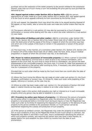 purchase and on the restitution of the stolen property to the person entitled to the possession
thereof, order that out of such money a sum not exceeding the price paid by such purchase be
delivered to him.

454. Appeal against orders under Section 452 or Section 453:--(1) Any person
aggrieved by an order made by a Court under Section 452 or Section 453, may appeal against
it to the Court to which appeals ordinarily lie from convictions by the former Court.

(2) On such appeal, the Appellate Court may direct the order to be stayed pending disposal of
the appeal, or may modify, alter or annul the order and make any further orders that may be
just.

(3) The powers referred to in sub-section (2) may also be exercised by a Court of appeal
confirmation or revision while dealing with the case in which the order referred to in sub-section
(1) was made.

455. Destruction of libellous and other matter:- (1) On a conviction under Section 292,
Section 293, Section 501 or Section 502 of the Indian Penal Code (45 of 1860), the Court may
order the destruction of all the copies of the thing in respect of which the conviction was had,
and which are in the custody of the Court or remain in the possession or power of the person
convicted.

(2) The Court may, in like manner, on a conviction under Section 272, Section 273, Section 274
or Section 275 of the Indian Penal Code (45 of 1860), order the food, drink, drug or medical
preparation in respect of which the conviction was had, to be destroyed.

456. Power to restore possession of immovable property:-(1) When a person is convicted
of an offence Attended by criminal force or show of force or by criminal intimidation, and it
appears to the Court that, by such force or show of force or intimidation, any person has been
dispossessed of any immovable property, the Court may, if it thinks fit, order that possession of
the same be restored to that person after evicting by force, if necessary, any other person who
may be in possession of the property:

Provided that no such order shall be made by the Court more than one month after the date of
the conviction.

(2) Where the Court trying the offence has not made an order under sub-section (1), the Court
of appeal, confirmation or revision may, if it thinks fit, make such order while disposing of the
appeal, reference or revision, as the case may be.

(3) Where an order has been made under sub- section (1), the provisions of Section 454 shall
apply in relation thereto as they apply in relation to an order under Section 453.

(4) No order made in this section shall prejudice any right or interest to or in such immovable
property which any person may be able to establish in a civil suit.

457. Procedure by police upon Seizure of property:- (1) Whenever the seizure of property
by any police officer is reported to a Magistrate under the provisions of this Code, and such
property is not produced before a Criminal Court during an inquiry or trial, the Magistrate may
make such order as he thinks fit respecting the disposal of such property or the delivery of such
property to the person entitled to the possession thereof, or if such person cannot be
ascertained respecting the custody and production of such property.

(2) If the person so entitled is known, the Magistrate may order the property to be delivered to
him on such conditions (if any) as the Magistrate thinks fit and if such person is unknown, the
Magistrate may detain it and shall in such case, issue a proclamation specifying the article of
which such property consists, and requiring any person who may have a claim thereto, to
appear before him and establish his claim within six months from the date of such
proclamation.
 