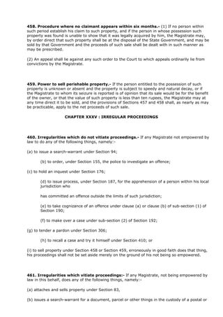 458. Procedure where no claimant appears within six months.- (1) If no person within
such period establish his claim to such property, and if the person in whose possession such
property was found is unable to show that it was legally acquired by him, the Magistrate may,
by order direct that such property shall be at the disposal of the State Government, and may be
sold by that Government and the proceeds of such sale shall be dealt with in such manner as
may be prescribed.

(2) An appeal shall lie against any such order to the Court to which appeals ordinarily lie from
convictions by the Magistrate.




459. Power to sell perishable property.- If the person entitled to the possession of such
property is unknown or absent and the property is subject to speedy and natural decay, or if
the Magistrate to whom its seizure is reported is of opinion that its sale would be for the benefit
of the owner, or that the value of such property is less than ten rupees, the Magistrate may at
any time direct it to be sold, and the provisions of Sections 457 and 458 shall, as nearly as may
be practicable, apply to the net proceeds of such sale.

                    CHAPTER XXXV : IRREGULAR PROCEEDINGS




460. Irregularities which do not vitiate proceedings.- If any Magistrate not empowered by
law to do any of the following things, namely:-

(a) to issue a search-warrant under Section 94;

       (b) to order, under Section 155, the police to investigate an offence;

(c) to hold an inquest under Section 176;

       (d) to issue process, under Section 187, for the apprehension of a person within his local
       jurisdiction who

       has committed an offence outside the limits of such jurisdiction;

       (e) to take cognizance of an offence under clause (a) or clause (b) of sub-section (1) of
       Section 190;

       (f) to make over a case under sub-section (2) of Section 192;

(g) to tender a pardon under Section 306;

       (h) to recall a case and try it himself under Section 410; or

(i) to sell property under Section 458 or Section 459, erroneously in good faith does that thing,
his proceedings shall not be set aside merely on the ground of his not being so empowered.




461. Irregularities which vitiate proceedings:- If any Magistrate, not being empowered by
law in this behalf, does any of the following things, namely:-

(a) attaches and sells property under Section 83,

(b) issues a search-warrant for a document, parcel or other things in the custody of a postal or
 