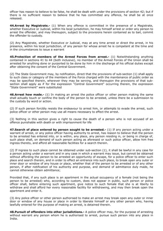 officer has reason to believe to be false, he shall be dealt with under the provisions of section 42; but if
there is no sufficient reason to believe that he has committed any offence, he shall be at once
released.

44.Arrest by Magistrate.- (1) When any offence is committed in the presence of a Magistrate,
whether Executive or Judicial, within his local jurisdiction, he may himself arrest or order any person to
arrest the offender, and may thereupon, subject to the provisions herein contained as to bail, commit
the offender to custody.

(2) Any Magistrate, whether Executive or Judicial, may at any time arrest or direct the arrest, in his
presence, within his local jurisdiction, of any person for whose arrest he is competent at the time and
in the circumstances to issue a warrant

45.Protection of members of the Armed Forces from arrest.- (1) Notwithstanding anything
contained in sections 41 to 44 (both inclusive), no member of the Armed Forces of the Union shall be
arrested for anything done or purported to be done by him in the discharge of his official duties except
after obtaining the consent of the Central Government.

(2) The State Government may, by notification, direct that the provisions of sub-section (1) shall apply
to such class or category of the members of the Force charged with the maintenance of public order as
may be specified therein, wherever they may be serving, and thereupon the provisions of that sub-
section shall apply as if for the expression "Central Government" occurring therein, the expression
"State Government" were substituted

46.Arrest how made.- (1) In making an arrest the police officer or other person making the same
shall actually touch or confine the body of the person to be arrested, unless there be a submission to
the custody by word or action.

(2) If such person forcibly resists the endeavour to arrest him, or attempts to evade the arrest, such
police officer or other person may use all means necessary to effect the arrest.

(3) Nothing in this section gives a right to cause the death of a person who is not accused of an
offence punishable with death or with imprisonment for life

47.Search of place entered by person sought to be arrested.- (1) If any person acting under a
warrant of arrest, or any police officer having authority to arrest, has reason to believe that the person
to be arrested has entered into, or is within, any place, any person residing in, or being in charge of,
such place shall, on demand of such person acting as aforesaid or such police officer, allow him free
ingress thereto, and afford all reasonable facilities for a search therein.

(2) If ingress to such place cannot be obtained under sub-section (1), it shall be lawful in any case for
a person acting under a warrant and in any case in which a warrant may issue, but cannot be obtained
without affording the person to be arrested an opportunity of escape, for a police officer to enter such
place and search therein, and in order to effect an entrance into such place, to break open any outer or
inner door or window of any house or place, whether that of the person to be arrested or of any other
person, if after notification of his authority and purpose, and demand of admittance duly made, he
cannot otherwise obtain admittance;

Provided that, if any such place is an apartment in the actual occupancy of a female (not being the
person to be arrested) who, according to custom, does not appear in public, such person or police
officer shall, before entering such apartment, give notice to such female that she is at liberty to
withdraw and shall afford her every reasonable facility for withdrawing, and may then break open the
apartment and enter it.

(3) Any police officer or other person authorised to make an arrest may break open any outer or inner
door or window of any house or place in order to liberate himself or any other person who, having
lawfully entered for the purpose of making an arrest, is detained therein.

48.Pursuit of offenders into other jurisdictions.- A police officer may, for the purpose of arresting
without warrant any person whom he is authorised to arrest, pursue such person into any place in
India.
 