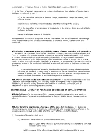 confirmation or revision, a failure of Justice has in fact been occasioned thereby.

(2) If the Court of appeal, confirmation or revision, is of opinion that a failure of justice has in
fact been occasioned, it may --

       (a) in the case of an omission to frame a charge, order that a charge be framed, and
       that the trial be

       recommended from the point immediately after the framing of the charge;

       (b) in the case of an error, omission or irregularity in the charge, direct a new trial to be
       had upon a charge

       framed in whatever manner it thinks fit:

Provided that if the Court is of opinion that the facts of the case are such that no valid charge
could be preferred against the accused in respect of the facts proved, it shall quash the
conviction.




465. Finding or sentence when reversible by reason of error, omission or irregularity:-
(1) Subject to the provisions hereinbefore contained, no finding, sentence or order passed by a
Court of competent Jurisdiction shall be reversed or altered by a Court of appeal, confirmation
of revision on account of any error, omission or irregularity in the complaint, summons,
warrant, proclamation, order judgement or other proceedings before or during trial or in any
inquiry or other proceedings under this Code, or any error, or irregularity in any sanction for the
prosecution unless in the opinion of that Court, a failure of justice has in fact been occasioned
thereby.

       (2) In determining whether any error, omission or irregularity in any proceeding under
       this Code, or any error or irregularity in any sanction for the prosecution has occasioned
       a failure of justice, the Court shall have regard to the fact whether the objection could
       and should have been raised at an earlier stage in the proceedings.

466. Defect or error not to make attachment unlawful :- No attachment made under this
Code shall be deemed unlawful, nor shall any person making the same be deemed to
trespasser, on account of any defect or want of form in summons, conviction, writ of
attachment or other proceedings relating thereto.

CHAPTER XXXVI : LIMITATION FOR TAKING COGNIZANCE OF CERTAIN OFFENCES

467. Definitions:-For the purposes of this chapter unless the context otherwise requires,
"period of limitation" means the period specified in Section 468 for taking cognizance of an
offence.




468. Bar to taking cognizance after lapse of the period of limitation:-(1) Except as
otherwise provided elsewhere in this Code, no Court shall take cognizance of an offence of the
category specified in sub-section (2), after the expiry of the period of limitation.

(2) The period of limitation shall be :-

       (a) six months, if the offence is punishable with fine only;

                      (b) one year, if the offence is punishable with imprisonment for a term not
                      exceeding one year;

               (c) three years, if the offence is punishable with imprisonment for a term
 