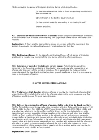 (4) In computing the period of limitation, the time during which the offender,-

                             (a) has been absent from India or from any territory outside India
                             which is under the

                             administration of the Central Government, or

                             (b) has avoided arrest by absconding or concealing himself,

                             shall be excluded.




471. Exclusion of date on which Court is closed:- Where the period of limitation expires on
a day when the Court is closed, the Court may take cognizance on the day on which the Court
reopens.

Explanation:- A Court shall be deemed to be closed on any day within the meaning of this
section, if, during its normal working hours, it remains closed on that day.




472. Continuing offence:- In the case of a continuing offence, a fresh period of limitation
shall begin to run at every moment of the time during which the offence continues.




473. Extension of period of limitation in certain cases:- Notwithstanding anything
contained in the foregoing provisions of this chapter, any court may take cognizance of an
offence after the expiry of the period of limitation, if it is satisfied of the facts and in the
circumstances of the case that the delay has been properly explained or that it is necessary so
to do in the interests of justice.




                        CHAPTER XXXVII : MISCELLANEOUS




474. Trials before High Courts:- When an offence is tried by the High Court otherwise than
under Section 407, it shall, in the trial of the offences, observe the same procedure as a Court
of Sessions would observe if it were trying the case.




475. Delivery to commanding officers of persons liable to be tried by Court-martial :-
(1) The Central Government may make rules, consistent with this Code and the Army Act, 1950
(46 of 1950), the Navy Act, 1957 (62 of 1957), and the Air Force Act, 1950 (45 of 1950), and
any other law, relating to the Armed Forces of the Union, for the time being in force, as to
cases in which persons subject to military, naval or air-force law, or such other law, shall be
tried by a Court to which this Code applies, or by a Court martial; and when any person is
brought before a Magistrate and charged with an offence for which he is liable to be tried either
by a Court to which this Code applies or by a Court-martial, such Magistrate shall have regard
to such rules, and shall in proper cases deliver him, together with a statement of the offence of
which he is accused, to the commanding officer of the unit to which he belongs, or to the
commanding officer of the nearest military, naval or air-force station, as the case may be, for
the purpose of being tried by a Court-martial.

Explanation:- In this Section-
 
