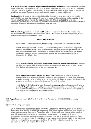 479. Case in which Judge or Magistrate is personally interested:- No Judge or Magistrate
      shall, except with permission of the Court to which an appeal lies from Court, try or commit for
      trial any case to or in which he is a party, or personally interested, and no Judge or Magistrate
      shall hear an appeal from any judgement or order passed or made by himself.

      Explanation:- A Judge or Magistrate shall not be deemed to be a party to, or personally
      interested in, any case by reason only that he is concerned therein in a public capacity, or by
      reason only that he has viewed the place in which an offence is alleged to have been
      committed, or other place in which any other transaction material to the case is alleged to have
      occurred, and made an inquiry in connection with the case.




      480. Practising pleader not to sit as Magistrate in certain Courts:- No pleader who
      practises in the Court of any Magistrate shall sit as a Magistrate in that Court or in any Court
      within the local jurisdiction of that Court.

                                         STATE AMENDMENT

             Karnataka :- After Section 480, the following new Section 480A shall be inserted-

             "480A. Other powers of Magistrate..- Any Judicial Magistrate or Executive Magistrate
             shall be entitled to attest, verify or authenticate any document brought before him for
             the purpose of attestation, verification or authentication, as the case may be, and to
             affix seals thereon, as may be prescribed by any law for the time being in force."
             Karnataka Act 35 of 1984.




             481. Public servant concerned in sale not purchase or bid for property:- A public
             servant having any duty to perform in connection with the sale of any property under
             this Code shall not purchase or bid for the property.




             482. Saying of inherent powers of High Court:- Nothing in this Code shall be
             deemed to limit or affect the inherent powers of the High Court to make such orders as
             may be necessary to give effect to any order under this Code, or to prevent abuse of the
             process of any Court or otherwise to secure the ends of justice.

             483. Duty of High Court to exercise continuous superintendence over Courts of
             Judicial Magistrates:- Every High Court shall so exercise its superintendence over the
             Courts of Judicial Magistrates subordinate to it as to ensure that there is an expeditious
             and proper disposal of cases by such Magistrates.




484. Repeal and savings:- (1) The Code of Criminal Procedure, 1898 (5 of 1898), is hereby
repealed.

(2) Notwithstanding such repeal-

      (a) if, immediately before the date on which this Code comes into force, there is any appeal,
      application trial, inquiry or investigation pending then, such appeal, application, trial, inquiry or
      investigation shall be disposed of, continued, held or made, the case may be, in accordance
      with the provisions of the Code of Criminal Procedure, 1898 (5 of 1898), as in force
      immediately before such commencement (hereinafter referred to as the old Code), as if this
      Code had not come into force: Provided that every inquiry under Chapter XVIII of the old Code,
      which is pending at the commencement of this Code, shall be dealt with and disposed of in
      accordance with the provisions of this Code;
 