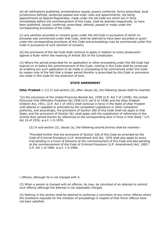 (b) all notifications published, proclamations issued, powers conferred, forms prescribed, local
jurisdictions defined, sentences passed and order rules and appointments, not being
appointments as Special Magistrates, made under the old Code are which are in force
immediately before the commencement of this Code, shall be deemed respectively, to have
been published, issued, conferred, prescribed, defined, passed or made under the
corresponding provisions of the Code;

(c) any sanction accorded or consent given under the old Code in pursuance of which no
proceeds was commenced under that Code, shall be deemed to have been accorded or given
under the corresponding provisions of this Code and proceedings may be commenced under this
Code in pursuance of such sanction of consent;

(d) the provisions of the old Code shall continue to apply in relation to every prosecution
against a Ruler within the meaning of Article 363 of the Constitution.

(3) Where the period prescribed for an application or other proceeding under the Old Code had
expired on or before the commencement of this Code, nothing in this Code shall be construed
as enabling any such application to be made or proceeding to be commenced under this Code
by reason only of the fact that a longer period therefor is prescribed by this Code or provisions
are made in this Code for the extension of time.

                                      STATE AMENDMENT

Uttar Pradesh :- (1) In sub-section (2), after clause (d), the following clause shall he inserted.

"(e) the provisions of the United Provinces Borstal Act, 1938 (U.P. Act 7 of (1938), the United
Provinces First Offenders Probation Act 1938 (U.P. Act 6 of 1938) and the Uttar Pradesh
Children Act, 1951, (U.P. Act 1 of 1951) shall continue in force in the State of Uttar Pradesh
until altered or repealed or amended by the competent Legislature or other competent
authority, and accordingly, the provisions of Section 360 of this Code shall not apply to that
State, and the provisions of Section 361 shall apply with the substitution of references to the
Central Acts named therein by references to the corresponding Acts in force in that State." U.P.
Act 16 of 1976, w.e.f. 1-5-1976.

       (2) In sub-section (2), clause (a), the following second proviso shall be inserted:-

       "Provided further that the provisions of Section 326 of this Code as amended by the
       Code of Criminal Procedure (U.P. Amendment Act) Act, 1976 shall also apply to every
       trial pending in a Court of Sessions at the commencement of this Code and also pending
       at the commencement of the Code of Criminal Procedure (U.P. Amendment) Act, 1983."
       U.P. Act 1 of 1984, w.e.f. 1-5-1984.




r offence, although he is not charged with it.

(3) When a person is charged with an offence, he may, be convicted of an attempt to commit
such offence although the attempt is not separately charged.

(4) Nothing in this section shall be deemed to authorise a conviction of any minor offence where
the conditions requisite for the initiation of proceedings in respect of that minor offence have
not been satisfied.
 