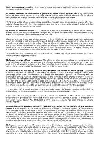 49.No unnecessary restraint.- The Person arrested shall not be subjected to more restraint than is
necessary to prevent his escape

50.Person arrested to be informed of grounds of arrest and of right to bail.- (1) Every police
officer or other person arresting any person without warrant shall forthwith communicate to him full
particulars of the offence for which he is arrested or other grounds for such arrest.

(2) Where a police officer arrests without warrant any person other than a person accused of a non-
bailable offence, he shall inform the person arrested that he is entitled to be released on bail and that
he may arrange for sureties on his behalf

51.Search of arrested person.- (1) Whenever a person is arrested by a police officer under a
warrant which does not provide for the taking of bail, or under a warrant which provides for the taking
of bail but the person arrested cannot furnish bail, and

whenever a person is arrested without warrant, or by a private person under a warrant, and cannot
legally be admitted to bail, or is unable to furnish bail, the officer making the arrest or, when the arrest
is made by a private person, the police officer to whom he makes over the person arrested, may
search such person, and place in safe custody all articles, other, than necessary wearing-apparel,
found upon him and where any article is seized from the arrested person, a receipt showing the
articles taken in possession by the police officer shall be given to such person.

(2) Whenever it is necessary to cause a female to be searched, the search shall be made by another
female with strict regard to decency.

52.Power to seize offensive weapons.-The officer or other person making any arrest under this
Code may take from the person arrested any offensive weapons which he has about his person, and
shall deliver all weapons so taken to the Court or officer before which or whom the officer or person
making the arrest is required by this Code to produce the person arrested

53.Examination of accused by medical practitioner at the request of police officer.- (1) When
a person is arrested on a charge of committing an offence of such a nature and alleged to have been
committed under such circumstances that there are reasonable grounds for believing that an
examination of his person will afford evidence as to the commission of an offence, it shall be lawful for
a registered medical practitioner, acting at the request of a police officer not below the rank of sub-
inspector, and for any person acting in good faith in his aid and under his direction, to make such an
examination of the person arrested as is reasonably necessary in order to ascertain the facts which
may afford such evidence, and to use such force as is reasonably necessary for that purpose.

(2) Whenever the person of a female is to be examined under this section, the examination shall be
made only by, or under the supervision of, a female registered medical practitioner.

Explanation.- In this section and in section 54, "registered medical practitioner" means a medical
practitioner who possesses any recognized medical qualification as defined in clause (h) of section 2 of
the Indian Medical Council Act, 1956,(102 of 1956) and whose name has been entered in a State
Medical Register.

54.Examination of arrested person by medical practitioner at the request of the arrested
person.- When a person who is arrested, whether on a charge or otherwise, alleges, at the time when
he is produced before a Magistrate or at any time during the period of his detention in custody that the
examination of his body will afford evidence which will disprove the commission by him of any offence
or which will establish the commission by any other person of any offence against his body, the
Magistrate shall, if requested by the arrested person so to do direct the examination of the body of
such person by a registered medical practitioner unless the Magistrate considers that the request is
made for the purpose of vexation or delay or for defeating the ends of justice.

55.Procedure when police officer deputes subordinate to arrest without warrant.- (1) When
any officer in charge of a police station or any police officer making an investigation under Chapter XII
requires any officer subordinate to him to arrest without a warrant (otherwise than in his presence)
any person who may lawfully be arrested without a warrant, he shall deliver to the officer required to
make the arrest an order in writing, specifying the person to be arrested and the offence or other
 