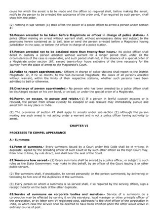 cause for which the arrest is to be made and the officer so required shall, before making the arrest,
notify to the person to be arrested the substance of the order and, if so required by such person, shall
show him the order.

(2) Nothing in sub-section (1) shall affect the power of a police officer to arrest a person under section
41

56.Person arrested to be taken before Magistrate or officer in charge of police station.- A
police officer making an arrest without warrant shall, without unnecessary delay and subject to the
provisions herein contained as to bail, take or send the person arrested before a Magistrate having
jurisdiction in the case, or before the officer in charge of a police station.

57.Person arrested not to be detained more than twenty-four hours.- No police officer shall
detail in custody a person arrested without warrant for a longer period than under all the
circumstances of the case is reasonable, and such period shall not, in the absence of a special order of
a Magistrate under section 167, exceed twenty-four hours exclusive of the time necessary for the
journey from the place of arrest to the Magistrate's Court.

58.Police to report apprehensions.- Officers in charge of police stations shall report to the District
Magistrate, or, if he so directs, to the Sub-divisional Magistrate, the cases of all persons arrested
without warrant, within the limits of their respective stations, whether such persons have been
admitted to bail or otherwise.

59.Discharge of person apprehended.- No person who has been arrested by a police officer shall
be discharged except on his own bond, or on bail, or under the special order of a Magistrate.

60.Power, on escape, to pursue and retake.-(1) If a person in lawful custody escapes or is
rescued, the person from whose custody he escaped or was rescued may immediately pursue and
arrest him in any place in India.

(2) The provisions of section 47 shall apply to arrests under sub-section (1) although the person
making any such arrest is not acting under a warrant and is not a police officer having authority to
arrest.

                                              CHAPTER VI

PROCESSES TO COMPEL APPEARANCE

A.- Summons

61.Form of summons.- Every summons issued by a Court under this Code shall be in writing, in
duplicate, signed by the presiding officer of such Court or by such other officer as the High Court may,
from time to time, by rule direct, and shall bear the seal of the Court.

62.Summons how served.- (1) Every summons shall be served by a police officer, or subject to such
rules as the State Government may make in this behalf, by an officer of the Court issuing it or other
public servant.

(2) The summons shall, if practicable, be served personally on the person summoned, by delivering or
tendering to him one of the duplicates of the summons.

(3) Every person on whom a summons is so served shall, if so required by the serving officer, sign a
receipt therefor on the back of the other duplicate.

63.Service of summons on corporate bodies and societies.- Service of a summons on                           a
corporation may be effected by serving it on the secretary, local manager or other principle officer       of
the corporation, or by letter sent by registered post, addressed to the chief officer of the corporation   in
India, in which case the service shall be deemed to have been effected when the letter would arrive        in
ordinary course of post.
 