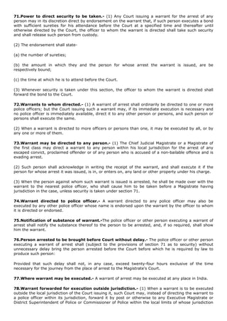 71.Power to direct security to be taken.- (1) Any Court issuing a warrant for the arrest of any
person may in its discretion direct by endorsement on the warrant that, if such person executes a bond
with sufficient sureties for his attendance before the Court at a specified time and thereafter until
otherwise directed by the Court, the officer to whom the warrant is directed shall take such security
and shall release such person from custody.

(2) The endorsement shall state-

(a) the number of sureties;

(b) the amount in which they and the person for whose arrest the warrant is issued, are be
respectively bound;

(c) the time at which he is to attend before the Court.

(3) Whenever security is taken under this section, the officer to whom the warrant is directed shall
forward the bond to the Court.

72.Warrants to whom directed.- (1) A warrant of arrest shall ordinarily be directed to one or more
police officers; but the Court issuing such a warrant may, if its immediate execution is necessary and
no police officer is immediately available, direct it to any other person or persons, and such person or
persons shall execute the same.

(2) When a warrant is directed to more officers or persons than one, it may be executed by all, or by
any one or more of them.

73.Warrant may be directed to any person.- (1) The Chief Judicial Magistrate or a Magistrate of
the first class may direct a warrant to any person within his local jurisdiction for the arrest of any
escaped convict, proclaimed offender or of any person who is accused of a non-bailable offence and is
evading arrest.

(2) Such person shall acknowledge in writing the receipt of the warrant, and shall execute it if the
person for whose arrest it was issued, is in, or enters on, any land or other property under his charge.

(3) When the person against whom such warrant is issued is arrested, he shall be made over with the
warrant to the nearest police officer, who shall cause him to be taken before a Magistrate having
jurisdiction in the case, unless security is taken under section 71.

74.Warrant directed to police officer.- A warrant directed to any police officer may also be
executed by any other police officer whose name is endorsed upon the warrant by the officer to whom
it is directed or endorsed.

75.Notification of substance of warrant.-The police officer or other person executing a warrant of
arrest shall notify the substance thereof to the person to be arrested, and, if so required, shall show
him the warrant.

76.Person arrested to be brought before Court without delay.- The police officer or other person
executing a warrant of arrest shall (subject to the provisions of section 71 as to security) without
unnecessary delay bring the person arrested before the Court before which he is required by law to
produce such person:

Provided that such delay shall not, in any case, exceed twenty-four hours exclusive of the time
necessary for the journey from the place of arrest to the Magistrate's Court.

77.Where warrant may be executed.- A warrant of arrest may be executed at any place in India.

78.Warrant forwarded for execution outside jurisdiction.- (1) When a warrant is to be executed
outside the local jurisdiction of the Court issuing it, such Court may, instead of directing the warrant to
a police officer within its jurisdiction, forward it by post or otherwise to any Executive Magistrate or
District Superintendent of Police or Commissioner of Police within the local limits of whose jurisdiction
 