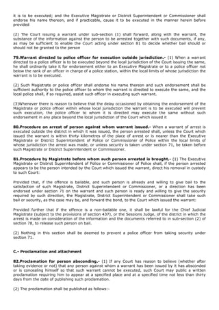 it is to be executed; and the Executive Magistrate or District Superintendent or Commissioner shall
endorse his name thereon, and if practicable, cause it to be executed in the manner herein before
provided

(2) The Court issuing a warrant under sub-section (1) shall forward, along with the warrant, the
substance of the information against the person to be arrested together with such documents, if any,
as may be sufficient to enable the Court acting under section 81 to decide whether bail should or
should not be granted to the person

79.Warrant directed to police officer for execution outside jurisdiction.- (1) When a warrant
directed to a police officer is to be executed beyond the local jurisdiction of the Court issuing the same,
he shall ordinarily take it for endorsement either to an Executive Magistrate or to a police officer not
below the rank of an officer in charge of a police station, within the local limits of whose jurisdiction the
warrant is to be executed.

(2) Such Magistrate or police officer shall endorse his name thereon and such endorsement shall be
sufficient authority to the police officer to whom the warrant is directed to execute the same, and the
local police shall, if so required, assist such officer in executing such warrant.

(3)Whenever there is reason to believe that the delay occasioned by obtaining the endorsement of the
Magistrate or police officer within whose local jurisdiction the warrant is to be executed will prevent
such execution, the police officer to whom it is directed may execute the same without such
endorsement in any place beyond the local jurisdiction of the Court which issued it

80.Procedure on arrest of person against whom warrant issued.- When a warrant of arrest is
executed outside the district in which it was issued, the person arrested shall, unless the Court which
issued the warrant is within thirty kilometres of the place of arrest or is nearer than the Executive
Magistrate or District Superintendent of Police or Commissioner of Police within the local limits of
whose jurisdiction the arrest was made, or unless security is taken under section 71, be taken before
such Magistrate or District Superintendent or Commissioner.

81.Procedure by Magistrate before whom such person arrested is brought.- (1) The Executive
Magistrate or District Superintendent of Police or Commissioner of Police shall, if the person arrested
appears to be the person intended by the Court which issued the warrant, direct his removal in custody
to such Court:

Provided that, if the offence is bailable, and such person is already and willing to give bail to the
satisfaction of such Magistrate, District Superintendent or Commissioner, or a direction has been
endorsed under section 71 on the warrant and such person is ready and willing to give the security
required by such direction, the Magistrate, District Superintendent or Commissioner shall take such
bail or security, as the case may be, and forward the bond, to the Court which issued the warrant:

Provided further that if the offence is a non-bailable one, it shall be lawful for the Chief Judicial
Magistrate (subject to the provisions of section 437), or the Sessions Judge, of the district in which the
arrest is made on consideration of the information and the documents referred to in sub-section (2) of
section 78, to release such person on bail.

(2) Nothing in this section shall be deemed to prevent a police officer from taking security under
section 71.


C.- Proclamation and attachment

82.Proclamation for person absconding.- (1) If any Court has reason to believe (whether after
taking evidence or not) that any person against whom a warrant has been issued by it has absconded
or is concealing himself so that such warrant cannot be executed, such Court may public a written
proclamation requiring him to appear at a specified place and at a specified time not less than thirty
days from the date of publishing such proclamation.

(2) The proclamation shall be published as follows:-
 