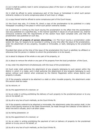 (i) (a) it shall be publicly read in some conspicuous place of the town or village in which such person
ordinarily resides;

(b) it shall be affixed to some conspicuous part of the house or homestead in which such person
ordinarily resides or to some conspicuous place of such town or village;

(c) a copy thereof shall be affixed to some conspicuous part of the Court-house;

(ii) the Court may also, if it thinks fit, direct a copy of the proclamation to be published in a daily
newspaper circulating in the place in which such person ordinarily resides.

(3) A statement in writing by the Court issuing the proclamation to the effect that the proclamation
was duly published on a specified day, in the manner specified in clause (I) of sub-section (2), shall be
conclusive evidence that the requirements of this section have been complied with, and that the
proclamation was published on such day.

83.Attachment of property of person absconding.- (1) The Court issuing a proclamation under
section 82 may, for reasons to be recorded in writing, at any time after the issue of the proclamation,
order the attachment of any property, movable or immovable, or both, belonging to the proclaimed
person:

Provided that where at the time of the issue of the proclamation the Court is satisfied, by affidavit or
otherwise that the person in relation to whom the proclamation is to be issued, -

(a) is about to dispose of the whole or any part of his property, or

(b) is about to remove the whole or any part of his property from the local jurisdiction of the Court,

it may order the attachment simultaneously with the issue of the proclamation.

(2) Such order shall authorise the attachment of any property belonging to such person within the
district in which it is made; and it shall authorise the attachment of any property belonging to such
person without such district when endorsed by the District Magistrate within whose district such
property is situate.

(3) If the property ordered to be attached is a debt or other movable property, the attachment under
this section shall be made-

(a) by seizure; or

(b) by the appointment of a receiver; or

(c) by an order in writing prohibiting the delivery of such property to the proclaimed person or to any
one on his behalf; on

(d) by all or any two of such methods, as the Court thinks fit.

(4) If the property ordered to be attached is immovable, the attachment under this section shall, in the
case of land paying revenue to the State Government, be made through the Collector of the district in
which the land is situate, and in all other cases-

(a) by taking possession; or

(b) by the appointment of a receiver; or

(c) by an order in writing prohibiting the payment of rent on delivery of property to the proclaimed
person or to any one on his behalf; or

(d) by all or any two of such methods, as the Court thinks fit.
 