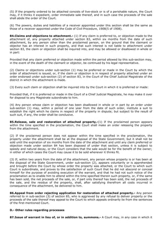 (5) If the property ordered to be attached consists of live-stock or is of a perishable nature, the Court
may, if it thinks it expedient, order immediate sale thereof, and in such case the proceeds of the sale
shall abide the order of the Court.

(6) The powers, duties and liabilities of a receiver appointed under this section shall be the same as
those of a receiver appointed under the Code of Civil Procedure, 1908(5 of 1908).

84.Claims and objections to attachment.- (1) If any claim is preferred to, or objection made to the
attachment of, any property attached under section 83, within six months from the date of such
attachment, by any person other than the proclaimed person, on the ground that the claimant or
objector has an interest in such property, and that such interest is not liable to attachment under
section 83, the claim or objection shall be inquired into, and may be allowed or disallowed in whole or
in part:

Provided that any claim preferred or objection made within the period allowed by this sub-section may,
in the event of the death of the claimant or objector, be continued by his legal representative.

(2) Claims or objections under sub-section (1) may be preferred or made in the Court by which the
order of attachment is issued, or, if the claim or objection is in respect of property attached under an
order endorsed under sub-section (2) of section 83, in the Court of the Chief Judicial Magistrate of the
district in which the attachment is made.

(3) Every such claim or objection shall be inquired into by the Court in which it is preferred or made:

Provided that, if it is preferred or made in the Court of a Chief Judicial Magistrate, he may make it over
for disposal to any Magistrate subordinate to him.

(4) Any person whose claim or objection has been disallowed in whole or in part by an order under
sub-section (1) may, within a period of one year from the date of such order, institute a suit to
establish the right which he claims in respect of the property in dispute; but subject to the result of
such suit, if any, the order shall be conclusive.

85.Release, sale and restoration of attached property.-(1) If the proclaimed person appears
within the time specified in the proclamation, the Court shall make an order releasing the property
from the attachment.

(2) If the proclaimed person does not appear within the time specified in the proclamation, the
property under the attachment shall be at the disposal of the State Government; but it shall not be
sold until the expiration of six months from the date of the attachment and until any claim preferred or
objection made under section 84 has been disposed of under that section, unless it is subject to
speedy and natural decay, or the Court considers that the sale would be for the benefit of the owner;
in either of which cases the Court may cause it to be sold whenever it thinks fit.

(3) If, within two years from the date of the attachment, any person whose property is or has been at
the disposal of the State Government, under sub-section (2), appears voluntarily or is apprehended
and brought before the Court by whose order the property was attached, or the Court to which such
Court is subordinate, and proves to the satisfaction of such Court that he did not abscond or conceal
himself for the purpose of avoiding execution of the warrant, and that he had not such notice of the
proclamation as to enable him to attend within the time specified therein such property, or, if the same
has been sold, the net proceeds of the sale, or, if part only thereof has been sold, the net proceeds of
the sale, and the residue of the property, shall, after satisfying therefrom all costs incurred in
consequence of the attachment, be delivered to him.

86.Appeal from order rejecting application for restoration of attached property.- Any person
referred to in sub-section (3) of section 85, who is aggrieved by any refusal to deliver property or the
proceeds of the sale thereof may appeal to the Court to which appeals ordinarily lie from the sentences
of the first-mentioned Court.

D.- Other rules regarding processes

87.Issue of warrant in lieu of, or in addition to, summons.- A Court may, in any case in which it
 