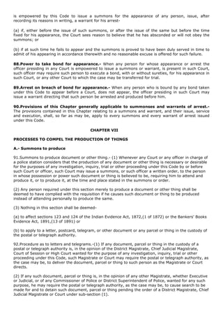 is empowered by this Code to issue a summons for the appearance of any person, issue, after
recording its reasons in writing, a warrant for his arrest-

(a) if, either before the issue of such summons, or after the issue of the same but before the time
fixed for his appearance, the Court sees reason to believe that he has absconded or will not obey the
summons; or

(b) if at such time he fails to appear and the summons is proved to have been duly served in time to
admit of his appearing in accordance therewith and no reasonable excuse is offered for such failure.

88.Power to take bond for appearance.- When any person for whose appearance or arrest the
officer presiding in any Court is empowered to issue a summons or warrant, is present in such Court,
such officer may require such person to execute a bond, with or without sureties, for his appearance in
such Court, or any other Court to which the case may be transferred for trial.

89.Arrest on breach of bond for appearance.- When any person who is bound by any bond taken
under this Code to appear before a Court, does not appear, the officer presiding in such Court may
issue a warrant directing that such person be arrested and produced before him.

90.Provisions of this Chapter generally applicable to summonses and warrants of arrest.-
The provisions contained in this Chapter relating to a summons and warrant, and their issue, service
and execution, shall, so far as may be, apply to every summons and every warrant of arrest issued
under this Code.

                                         CHAPTER VII

PROCESSES TO COMPEL THE PRODUCTION OF THINGS

A.- Summons to produce

91.Summons to produce document or other thing.- (1) Whenever any Court or any officer in charge of
a police station considers that the production of any document or other thing is necessary or desirable
for the purposes of any investigation, inquiry, trial or other proceeding under this Code by or before
such Court or officer, such Court may issue a summons, or such officer a written order, to the person
in whose possession or power such document or thing is believed to be, requiring him to attend and
produce it, or to produce it, at the time and place stated in the summons or order.

(2) Any person required under this section merely to produce a document or other thing shall be
deemed to have complied with the requisition if he causes such document or thing to be produced
instead of attending personally to produce the same.

(3) Nothing in this section shall be deemed-

(a) to affect sections 123 and 124 of the Indian Evidence Act, 1872,(1 of 1872) or the Bankers' Books
Evidence Act, 1891,(13 of 1891) or

(b) to apply to a letter, postcard, telegram, or other document or any parcel or thing in the custody of
the postal or telegraph authority.

92.Procedure as to letters and telegrams.-(1) If any document, parcel or thing in the custody of a
postal or telegraph authority is, in the opinion of the District Magistrate, Chief Judicial Magistrate,
Court of Session or High Court wanted for the purpose of any investigation, inquiry, trial or other
proceeding under this Code, such Magistrate or Court may require the postal or telegraph authority, as
the case may be, to deliver the document, parcel or thing to such person as the Magistrate or Court
directs.

(2) If any such document, parcel or thing is, in the opinion of any other Magistrate, whether Executive
or Judicial, or of any Commissioner of Police or District Superintendent of Police, wanted for any such
purpose, he may require the postal or telegraph authority, as the case may be, to cause search to be
made for and to detain such document, parcel or thing pending the order of a District Magistrate, Chief
Judicial Magistrate or Court under sub-section (1).
 