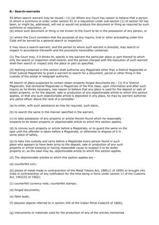 B.- Search-warrants

93.When search warrant may be issued.- (1) (a) Where any Court has reason to believe that a person
to whom a summons or order under section 91 or a requisition under sub-section (1) of section 92 has
been, or might be, addressed, will not or would not produce the document or thing as required by such
summons or requisition, or
(b) where such document or thing is not known to the Court to be in the possession of any person, or

(c) where the Court considers that the purposes of any inquiry, trial or other proceeding under this
Code will be served by a general search or inspection,

it may issue a search-warrant; and the person to whom such warrant is directed, may search or
inspect in accordance therewith and the provisions hereinafter contained.

(2) The Court may, if it thinks fit, specify in the warrant the particular place or part thereof to which
only the search or inspection shall extend; and the person charged with the execution of such warrant
shall then search or inspect only the place or part so specified.

(3) Nothing contained in this section shall authorise any Magistrate other than a District Magistrate or
Chief Judicial Magistrate to grant a warrant to search for a document, parcel or other thing in the
custody of the postal or telegraph authority.

94.Search of place suspected to contain stolen property forged documents etc.- (1) If a 'District
Magistrate, Sub-divisional Magistrate or Magistrate of the first class, upon information and after such
inquiry as he thinks necessary, has reason to believe that any place is used for the deposit or sale of
stolen property, or for the deposit, sale or production of any objectionable article to which this section
applies, or that any such objectionable article is deposited in any place, he may by warrant authorise
any police officer above the rank of a constable-

(a) to enter, with such assistance as may be required, such place,

(b) to search the same in the manner specified in the warrant,

(c) to take possession of any property or article therein found which he reasonably
suspects to be stolen property or objectionable article to which this section applies,

(d) to convey such property or article before a Magistrate, or to guard the same on the
spot until the offender is taken before a Magistrate, or otherwise to dispose of it in
some place of safety,

(e) to take into custody and carry before a Magistrate every person found in such
place who appears to have been privy to the deposit, sale or production of any such
property or article knowing or having reasonable cause to suspect it to be stolen
property or, as the case may be, objectionable article to which this section applies.

(2) The objectionable articles to which this section applies are -

(a) counterfeit coin;

(b) pieces of metal made in contravention of the Metal Tokens Act, 1889,(1 of 1899) or brought into
India in contravention of any notification for the time being in force under section 11 of the Customs
Act, 1962(52 of 1962);

(c) counterfeit currency note; counterfeit stamps;

(d) forged documents;

(e) false seals;

(f) obscene objects referred to in section 292 of the Indian Penal Code(45 of 1860);


(g) instruments or materials used for the production of any of the articles mentioned
 
