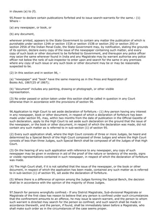 in clauses (a) to (f).

95.Power to declare certain publications forfeited and to issue search-warrants for the same.- (1)
Where -

(a) any newspaper, or book, or

(b) any document,

wherever printed, appears to the State Government to contain any matter the publication of which is
punishable under section 124A or section 153A or section 153B or section 292 or section 293 or
section 295A of the Indian Penal Code, the State Government may, by notification, stating the grounds
of its opinion, declare every copy of the issue of the newspaper containing such matter, and every
copy of such book or other document to be forfeited to Government, and thereupon any police officer
may seize the same wherever found in India and any Magistrate may by warrant authorise any police
officer not below the rank of sub-inspector to enter upon and search for the same in any premises
where any copy of such issue or any such book or other document may be or may be reasonably
suspected to be.

(2) In this section and in section 96, -

(a) "newspaper" and "book" have the same meaning as in the Press and Registration of
Books Act, 1867(25 of 1867);

(b) "document" includes any painting, drawing or photograph, or other visible
representation.

(3) No order passed or action taken under this section shall be called in question in any Court
otherwise than in accordance with the provisions of section 96.


96.Application to High Court to set aside declaration of forfeiture.- (1) Any person having any interest
in any newspaper, book or other document, in respect of which a declaration of forfeiture has been
made under section 95, may, within two months from the date of publication in the Official Gazette of
such declaration, apply to the High Court to set aside such declaration on the ground that the issue of
the newspaper, or the book or other document, in respect of which the declaration was made, did not
contain any such matter as is referred to in sub-section (1) of section 95.

(2) Every such application shall, where the High Court consists of three or more Judges, be heard and
determined by a Special Bench of the High Court composed of three Judges and where the High Court
consists of less than three Judges, such Special Bench shall be composed of all the Judges of that High
Court.

(3) On the hearing of any such application with reference to any newspaper, any copy of such
newspaper may be given in evidence in aid of the proof of the nature or tendency of the words, signs
or visible representations contained in such newspaper, in respect of which the declaration of forfeiture
was made.

(4) The High Court shall, if it is not satisfied that the issue of the newspaper, or the book or other
document, in respect of which the application has been made, contained any such matter as is referred
to in sub-section (1) of section 95, set aside the declaration of forfeiture.

(5) Where there is a difference of opinion among the Judges forming the Special Bench, the decision
shall be in accordance with the opinion of the majority of those Judges.


97.Search for persons wrongfully confined.- If any District Magistrate, Sub-divisional Magistrate or
Magistrate of the first class has reason to believe that any person is confined under such circumstances
that the confinement amounts to an offence, he may issue la search-warrant, and the person to whom
such warrant is directed may search for the person so confined; and such search shall be made in
accordance therewith, and the person, if found, shall be immediately taken before a Magistrate, who
shall make such order as in the circumstances of the case seems proper.
 