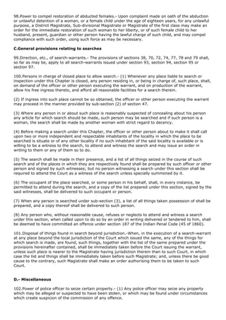 98.Power to compel restoration of abducted females.- Upon complaint made on oath of the abduction
or unlawful detention of a woman, or a female child under the age of eighteen years, for any unlawful
purpose, a District Magistrate, Sub-divisional Magistrate or Magistrate of the first class may make an
order for the immediate restoration of such woman to her liberty, or of such female child to her
husband, present, guardian or other person having the lawful charge of such child, and may compel
compliance with such order, using such force as may be necessary.

C.General provisions relating to searches

99.Direction, etc., of search-warrants.- The provisions of sections 38, 70, 72, 74, 77, 78 and 79 shall,
so far as may be, apply to all search-warrants issued under section 93, section 94, section 95 or
section 97.

100.Persons in charge of closed place to allow search.- (1) Whenever any place liable to search or
inspection under this Chapter is closed, any person residing in, or being in charge of, such place, shall,
on demand of the officer or other person executing the warrant, and on production of the warrant,
allow his free ingress thereto, and afford all reasonable facilities for a search therein.

(2) If ingress into such place cannot be so obtained, the officer or other person executing the warrant
may proceed in the manner provided by sub-section (2) of section 47.

(3) Where any person in or about such place is reasonably suspected of concealing about his person
any article for which search should be made, such person may be searched and if such person is a
woman, the search shall be made by another woman with strict regard to decency.

(4) Before making a search under this Chapter, the officer or other person about to make it shall call
upon two or more independent and respectable inhabitants of the locality in which the place to be
searched is situate or of any other locality if no such inhabitant of the said locality is available or is
willing to be a witness to the search, to attend and witness the search and may issue an order in
writing to them or any of them so to do.

(5) The search shall be made in their presence, and a list of all things seized in the course of such
search and of the places in which they are respectively found shall be prepared by such officer or other
person and signed by such witnesses; but no person witnessing a search under this section shall be
required to attend the Court as a witness of the search unless specially summoned by it.

(6) The occupant of the place searched, or some person in his behalf, shall, in every instance, be
permitted to attend during the search, and a copy of the list prepared under this section, signed by the
said witnesses, shall be delivered to such occupant or person.

(7) When any person is searched under sub-section (3), a list of all things taken possession of shall be
prepared, and a copy thereof shall be delivered to such person.

(8) Any person who, without reasonable cause, refuses or neglects to attend and witness a search
under this section, when called upon to do so by an order in writing delivered or tendered to him, shall
be deemed to have committed an offence under section 187 of the Indian Penal Code (45 of 1860).

101.Disposal of things found in search beyond jurisdiction.-When, in the execution of a search-warrant
at any place beyond the local jurisdiction of the Court which issued the same, any of the things for
which search is made, are found, such things, together with the list of the same prepared under the
provisions hereinafter contained, shall be immediately taken before the Court issuing the warrant,
unless such place is nearer to the Magistrate having jurisdiction therein than to such Court, in which
case the list and things shall be immediately taken before such Magistrate; and, unless there be good
cause to the contrary, such Magistrate shall make an order authorising them to be taken to such
Court.


D.- Miscellaneous

102.Power of police officer to seize certain property.- (1) Any police officer may seize any property
which may be alleged or suspected to have been stolen, or which may be found under circumstances
which create suspicion of the commission of any offence.
 