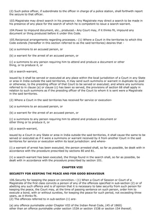(2) Such police officer, if subordinate to the officer in charge of a police station, shall forthwith report
the seizure to that officer.

103.Magistrate may direct search in his presence.- Any Magistrate may direct a search to be made in
his presence of any place for the search of which he is competent to issue a search-warrant.

104.Power to impound document, etc., produced.- Any Court may, if it thinks fit, impound any
document or thing produced before it under this Code.

105.Reciprocal arrangements regarding processes.- (1) Where a Court in the territories to which this
Code extends (hereafter in this section referred to as the said territories) desires that -

(a) a summons to an accused person, or

(b) a warrant for the arrest of an accused person, or

(c) a summons to any person requiring him to attend and produce a document or other
thing, or to produce it, or

(d) a search-warrant,

issued by it shall be served or executed at any place within the local jurisdiction of a Court in any State
or area in India outside the said territories, it may send such summons or warrant in duplicate by post
or otherwise, to the presiding officer of that Court to be served or executed; and where any summons
referred to in clause (a) or clause (c) has been so served, the provisions of section 68 shall apply in
relation to such summons as if the presiding officer of the Court to whom it is sent were a Magistrate
in the said territories.

(2) Where a Court in the said territories has received for service or execution-

(a) a summons to an accused person, or

(b) a warrant for the arrest of an accused person, or

(c) a summons to any person requiring him to attend and produce a document or
other thing or to produce it, or

(d) a search-warrant,

issued by a Court in any State or area in India outside the said territories, it shall cause the same to be
served or executed as if it were a summons or warrant received by it from another Court in the said
territories for service or execution within its local jurisdiction: and where-

(i) a warrant of arrest has been executed, the person arrested shall, so far as possible, be dealt with in
accordance with the procedure prescribed by sections 80 and 81.

(ii) a search-warrant has been executed, the things found in the search shall, so far as possible, be
dealt with in accordance with the procedure prescribed by section 101.

                                          CHAPTER VIII

SECURITY FOR KEEPING THE PEACE AND FOR GOOD BEHAVIOUR

106.Security for keeping the peace on conviction.- (1) When a Court of Session or Court of a
Magistrate of the first class convicts a person of any of the offences specified in sub-section (2) or of
abetting any such offence and is of opinion that it is necessary to take security from such person for
keeping the peace, the Court may, at the time of passing sentence on such person, order him to
execute a bond, with or without sureties, for keeping the peace for such period, not exceeding three
years, as it thinks fit.
(2) The offences referred to in sub-section (1) are-

(a) any offence punishable under Chapter VIII of the Indian Penal Code, (45 of 1860)
other than an offence punishable under section 153A or section 153B or section 154 thereof;
 