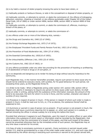 (b) is by habit a receiver of stolen property knowing the same to have been stolen, or

(c) habitually protects or harbours thieves, or aids in the concealment or disposal of stolen property, or

(d) habitually commits, or attempts to commit, or abets the commission of, the offence of kidnapping,
abduction, extortion, cheating or mischief, or any offence punishable under Chapter XII of the Indian
Penal Code, (45 of 1860) or under section 489A, section 489B, section 489C or section 489D of that
Code, or
(e) habitually commits, or attempts to commit, or abets the commission of, offences, involving a
breach of the peace, or

(f) habitually commits, or attempts to commit, or abets the commission of -

(i) any offence under one or more of the following Acts, namely:-

(a) the Drugs and Cosmetics Act, 1940 (23 of 1940);

(b) the Foreign Exchange Regulation Act, 1973 (7 of 1973);

(c) the Employees' Provident Funds and Family Pension Fund Act, 1952 (19 of 1952);

(d) the Prevention of Food Adulteration Act, 1954 (37 of 1954);

(e) the Essential Commodities Act, 1955(10 of 1955);

(f) the Untouchability (Offences ) Act, 1955 (22 of 1955);

(g) the Customs Act, 1962 (52 of 1962); or

(ii) any offence punishable under any other law providing for the prevention of hoarding or profiteering
or of adulteration of food or drugs or of corruption, or

(g) is so desperate and dangerous as to render his being at large without security hazardous to the
community,

such Magistrate may, in the manner hereinafter provided, require such person to show cause why he
should not be ordered to execute a bond, with sureties, for his good behaviour for such period, not
exceeding three years, as the Magistrate thinks fit.

111.Order to be made.- When a Magistrate acting under section 107, section 108, section 109 or
section 110, deems it necessary to require any person to show cause under such section, he shall
make an order in writing, setting forth the substance of the information received, the amount of the
bond to be executed, the term for which it is to be in force, and the number, character and class of
sureties (if any) required.

112.Procedure in respect of person in Court.- If the person in respect of whom such order is made is
present in Court, it shall be read over to him, or, if he so desires, the substance thereof shall be
explained to him.

113.Summons or warrant in case of person not so present.- If such person is not present in Court, the
Magistrate shall issue a summons requiring him to appear, or, when such person is in custody, a
warrant directing the officer in whose custody he is to bring him before the Court;

Provided that whenever it appears to such Magistrate, upon the report of a police officer or upon other
information (the substance of which report or information shall be recorded by the Magistrate), that
there is reason to fear the commission of a breach of the peace, and that such breach of the peace
cannot be prevented otherwise than by the immediate arrest of such person, the Magistrate may at
any time issue a warrant for his arrest.

114.Copy of order to accompany summons or warrant.- Every summons or warrant issued under
section 113, shall be accompanied by a copy of the order made under section 111, and such copy shall
be delivered by the officer serving or executing such summons or warrant to the person served with,
 