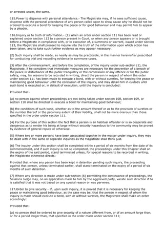 or arrested under, the same.

115.Power to dispense with personal attendance.- The Magistrate may, if he sees sufficient cause,
dispense with the personal attendance of any person called upon to show cause why he should not be
ordered to execute a bond for keeping the peace or for good behaviour and may permit him to appear
by a pleader.

116.Inquiry as to truth of information.- (1) When an order under section 111 has been read or
explained under section 112 to a person present in Court, or when any person appears or is brought
before a Magistrate in compliance with, or in execution of, a summons or warrant, issued under section
113, the Magistrate shall proceed to inquire into the truth of the information upon which action has
been taken, and to take such further evidence as may appear necessary.

(2) Such inquiry shall be made, as nearly as may be practicable, in the manner hereinafter prescribed
for conducting trial and recording evidence in summons-cases.

(3) After the commencement, and before the completion, of the inquiry under sub-section (1), the
Magistrate, if he considers that immediate measures are necessary for the prevention of a breach of
the peace or disturbance of the public tranquillity or the commission of any offence or for the public
safety, may, for reasons to be recorded in writing, direct the person in respect of whom the order
under section 111 has been made to execute a bond, with or without sureties, for keeping the peace or
maintaining good behaviour until the conclusion of the inquiry, and may detail him in custody until
such bond is executed or, in default of execution, until the inquiry is concluded:

Provided that-

(a) no person against whom proceedings are not being taken under section 108, section 109, or
section 110 shall be directed to execute a bond for maintaining good behaviour;

(b) the conditions of such bond, whether as to the amount thereof or as to the provision of sureties or
the number thereof or the pecuniary extent of their liability, shall not be more onerous than those
specified in the order under section 111.

(4) For the purpose of this section the fact that a person is an habitual offender or is so desperate and
dangerous as to render his being at large without security hazardous to the community may be proved
by evidence of general repute or otherwise.

(5) Where two or more persons have been associated together in the matter under inquiry, they may
be dealt with in the same or separate inquiries as the Magistrate shall think just.

(6) The inquiry under this section shall be completed within a period of six months from the date of its
commencement, and if such inquiry is not so completed, the proceedings under this Chapter shall on
the expiry of the said period, stand terminated unless, for special reasons to be recorded in writing,
the Magistrate otherwise directs:

Provided that where any person has been kept in detention pending such inquiry, the proceeding
against that person, unless terminated earlier, shall stand terminated on the expiry of a period of six
months of such detention.

(7) Where any direction is made under sub-section (6) permitting the continuance of proceedings, the
Sessions Judge may, on an application made to him by the aggrieved party, vacate such direction if he
is satisfied that it was not based on any special reason or was perverse.

117.Order to give security.- If, upon such inquiry, it is proved that it is necessary for keeping the
peace or maintaining good behaviour, as the case may be, that the person in respect of whom the
inquiry is made should execute a bond, with or without sureties, the Magistrate shall make an order
accordingly:

Provided that-

(a) no person shall be ordered to give security of a nature different from, or of an amount large than,
or for a period longer than, that specified in the order made under section 111;
 