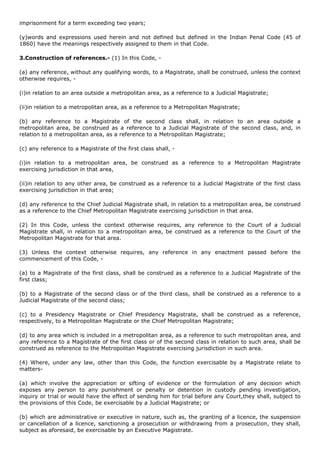 imprisonment for a term exceeding two years;

(y)words and expressions used herein and not defined but defined in the Indian Penal Code (45 of
1860) have the meanings respectively assigned to them in that Code.

3.Construction of references.- (1) In this Code, -

(a) any reference, without any qualifying words, to a Magistrate, shall be construed, unless the context
otherwise requires, -

(i)in relation to an area outside a metropolitan area, as a reference to a Judicial Magistrate;

(ii)in relation to a metropolitan area, as a reference to a Metropolitan Magistrate;

(b) any reference to a Magistrate of the second class shall, in relation to an area outside a
metropolitan area, be construed as a reference to a Judicial Magistrate of the second class, and, in
relation to a metropolitan area, as a reference to a Metropolitan Magistrate;

(c) any reference to a Magistrate of the first class shall, -

(i)in relation to a metropolitan area, be construed as a reference to a Metropolitan Magistrate
exercising jurisdiction in that area,

(ii)in relation to any other area, be construed as a reference to a Judicial Magistrate of the first class
exercising jurisdiction in that area;

(d) any reference to the Chief Judicial Magistrate shall, in relation to a metropolitan area, be construed
as a reference to the Chief Metropolitan Magistrate exercising jurisdiction in that area.

(2) In this Code, unless the context otherwise requires, any reference to the Court of a Judicial
Magistrate shall, in relation to a metropolitan area, be construed as a reference to the Court of the
Metropolitan Magistrate for that area.

(3) Unless the context otherwise requires, any reference in any enactment passed before the
commencement of this Code, -

(a) to a Magistrate of the first class, shall be construed as a reference to a Judicial Magistrate of the
first class;

(b) to a Magistrate of the second class or of the third class, shall be construed as a reference to a
Judicial Magistrate of the second class;

(c) to a Presidency Magistrate or Chief Presidency Magistrate, shall be construed as a reference,
respectively, to a Metropolitan Magistrate or the Chief Metropolitan Magistrate;

(d) to any area which is included in a metropolitan area, as a reference to such metropolitan area, and
any reference to a Magistrate of the first class or of the second class in relation to such area, shall be
construed as reference to the Metropolitan Magistrate exercising jurisdiction in such area.

(4) Where, under any law, other than this Code, the function exercisable by a Magistrate relate to
matters-

(a) which involve the appreciation or sifting of evidence or the formulation of any decision which
exposes any person to any punishment or penalty or detention in custody pending investigation,
inquiry or trial or would have the effect of sending him for trial before any Court,they shall, subject to
the provisions of this Code, be exercisable by a Judicial Magistrate; or

(b) which are administrative or executive in nature, such as, the granting of a licence, the suspension
or cancellation of a licence, sanctioning a prosecution or withdrawing from a prosecution, they shall,
subject as aforesaid, be exercisable by an Executive Magistrate.
 