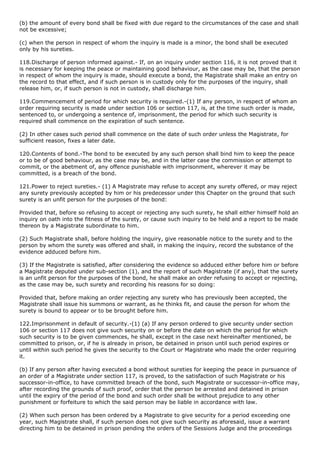 (b) the amount of every bond shall be fixed with due regard to the circumstances of the case and shall
not be excessive;

(c) when the person in respect of whom the inquiry is made is a minor, the bond shall be executed
only by his sureties.

118.Discharge of person informed against.- If, on an inquiry under section 116, it is not proved that it
is necessary for keeping the peace or maintaining good behaviour, as the case may be, that the person
in respect of whom the inquiry is made, should execute a bond, the Magistrate shall make an entry on
the record to that effect, and if such person is in custody only for the purposes of the inquiry, shall
release him, or, if such person is not in custody, shall discharge him.

119.Commencement of period for which security is required.-(1) If any person, in respect of whom an
order requiring security is made under section 106 or section 117, is, at the time such order is made,
sentenced to, or undergoing a sentence of, imprisonment, the period for which such security is
required shall commence on the expiration of such sentence.

(2) In other cases such period shall commence on the date of such order unless the Magistrate, for
sufficient reason, fixes a later date.

120.Contents of bond.-The bond to be executed by any such person shall bind him to keep the peace
or to be of good behaviour, as the case may be, and in the latter case the commission or attempt to
commit, or the abetment of, any offence punishable with imprisonment, wherever it may be
committed, is a breach of the bond.

121.Power to reject sureties.- (1) A Magistrate may refuse to accept any surety offered, or may reject
any surety previously accepted by him or his predecessor under this Chapter on the ground that such
surety is an unfit person for the purposes of the bond:

Provided that, before so refusing to accept or rejecting any such surety, he shall either himself hold an
inquiry on oath into the fitness of the surety, or cause such inquiry to be held and a report to be made
thereon by a Magistrate subordinate to him.

(2) Such Magistrate shall, before holding the inquiry, give reasonable notice to the surety and to the
person by whom the surety was offered and shall, in making the inquiry, record the substance of the
evidence adduced before him.

(3) If the Magistrate is satisfied, after considering the evidence so adduced either before him or before
a Magistrate deputed under sub-section (1), and the report of such Magistrate (if any), that the surety
is an unfit person for the purposes of the bond, he shall make an order refusing to accept or rejecting,
as the case may be, such surety and recording his reasons for so doing:

Provided that, before making an order rejecting any surety who has previously been accepted, the
Magistrate shall issue his summons or warrant, as he thinks fit, and cause the person for whom the
surety is bound to appear or to be brought before him.

122.Imprisonment in default of security.-(1) (a) If any person ordered to give security under section
106 or section 117 does not give such security on or before the date on which the period for which
such security is to be given commences, he shall, except in the case next hereinafter mentioned, be
committed to prison, or, if he is already in prison, be detained in prison until such period expires or
until within such period he gives the security to the Court or Magistrate who made the order requiring
it.

(b) If any person after having executed a bond without sureties for keeping the peace in pursuance of
an order of a Magistrate under section 117, is proved, to the satisfaction of such Magistrate or his
successor-in-office, to have committed breach of the bond, such Magistrate or successor-in-office may,
after recording the grounds of such proof, order that the person be arrested and detained in prison
until the expiry of the period of the bond and such order shall be without prejudice to any other
punishment or forfeiture to which the said person may be liable in accordance with law.

(2) When such person has been ordered by a Magistrate to give security for a period exceeding one
year, such Magistrate shall, if such person does not give such security as aforesaid, issue a warrant
directing him to be detained in prison pending the orders of the Sessions Judge and the proceedings
 