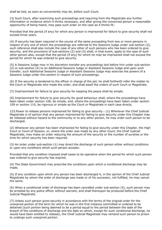 shall be laid, as soon as conveniently may be, before such Court.

(3) Such Court, after examining such proceedings and requiring from the Magistrate any further
information or evidence which it thinks necessary, and after giving the concerned person a reasonable
opportunity of being heard, may pass such order on the case as it thinks fit:

Provided that the period (if any) for which any person is imprisoned for failure to give security shall not
exceed three years.

(4) If security has been required in the course of the same proceeding from two or more persons in
respect of any one of whom the proceedings are referred to the Sessions Judge under sub-section (2),
such reference shall also include the case of any other of such persons who has been ordered to give
security, and the provisions of sub-sections (2) and (3) shall, in that event, apply to the case of such
other person also, except that the period (if any) for which he may be imprisoned shall not exceed the
period for which he was ordered to give security.

(5) A Sessions Judge may in his discretion transfer any proceedings laid before him under sub-section
(2) or sub-section (4) to an Additional Sessions Judge or Assistant Sessions Judge and upon such
transfer, such Additional Sessions Judge or Assistant Sessions Judge may exercise the powers of a
Sessions Judge under this section in respect of such proceedings.

(6) If the security is tendered to the officer in charge of the jail, he shall forthwith refer the matter to
the Court or Magistrate who made the order, and shall await the orders of such Court or Magistrate.

(7) Imprisonment for failure to give security for keeping the peace shall be simple.

(8) Imprisonment for failure to give security for good behaviour shall, where the proceedings have
been taken under section 108, be simple, and, where the proceedings have been taken under section
109 or section 110, be rigorous or simple as the Court or Magistrate in each case directs.

123.Power to release persons imprisoned for failing to give security.- (1) Whenever the Chief Judicial
Magistrate is of opinion that any person imprisoned for failing to give security under this Chapter may
be released without hazard to the community or to any other person, he may order such person to be
discharged.

(2) Whenever any person has been imprisoned for failing to give security under this Chapter, the High
Court or Court of Session, or, where the order was made by any other Court, the Chief Judicial
Magistrate, may make an order reducing the amount of the security or the number of sureties or the
time for which security has been required.

(3) An order under sub-section (1) may direct the discharge of such person either without conditions
or upon any conditions which such person accepts:

Provided that any condition imposed shall cease to be operative when the period for which such person
was ordered to give security has expired.

(4) The State Government may prescribe the conditions upon which a conditional discharge may be
made.

(5) If any condition upon which any person has been discharged it, in the opinion of the Chief Judicial
Magistrate by whom the order of discharge was made or of his successor, not fulfilled, he may cancel
the same.

(6) When a conditional order of discharge has been cancelled under sub-section (5), such person may
be arrested by any police officer without warrant, and shall thereupon be produced before the Chief
Judicial Magistrate.

(7) Unless such person gives security in accordance with the terms of the original order for the
unexpired portion of the term for which he was in the first instance committed or ordered to be
detained (such portion being deemed to be a period equal to the period between the date of the
breach of the conditions of discharge and the date on which, except for such conditional discharge, he
would have been entitled to release), the Chief Judicial Magistrate may remand such person to prison
to undergo such unexpired portion.
 