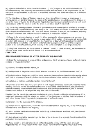 (8) A person remanded to prison under sub-section (7) shall, subject to the provisions of section 122,
be released at any time on giving security in accordance with the terms of the original order for the
unexpired portion aforesaid to the Court or Magistrate by whom such order was made, or to its or his
successor.

(9) The High Court or Court of Session may at any time, for sufficient reasons to be recorded in
writing, cancel any bond for keeping the peace or for good behaviour executed under this Chapter by
any order made by it, and the Chief Judicial Magistrate may make such cancellation where such bond
was executed under his order or under the order of any other Court in his direct.

(10) Any surety for the peaceable conduct or good behaviour of another person ordered to execute a
bond under this Chapter may at any time apply to the Court making such order to cancel the bond and
on such application being made, the Court shall issue a summons or warrant, as it thinks fit, requiring
the person for whom such surety is bound to appear or to be brought before it.

124.Security for unexpired period of bond.-(1) When a person for whose appearance a summons or
warrant has been issued under the proviso to sub-section (3) of section 121 or under sub-section (10)
of section 123, appears or is brought before the Magistrate or Court, the Magistrate or Court shall
cancel the bond executed by such person and shall order such person to give, for the unexpired
portion of the term of such bond, fresh security of the same description as the original security.

(2) Every such order shall, for the purposes of sections 120 to 123 (both inclusive), be deemed to be
an order made under section 106 or section 117, as the case may be.
CHAPTER IX

ORDER FOR MAINTENANCE OF WIVES, CHILDREN AND PARENTS

125.Order for maintenance of wives, children and parents.- (1) If any person having sufficient means
neglects or refuses to maintain-


(a) his wife, unable to maintain herself, or

(b) his legitimate or illegitimate minor child, whether married or not, unable to maintain itself, or

(c) his legitimate or illegitimate child (not being a married daughter) who has attained majority, where
such child is by reason of any physical or mental abnormality or injury unable to maintain itself, or

(d) his father or mother, unable to maintain himself or herself,

a Magistrate of the first class may, upon proof of such neglect or refusal, order such person to make a
monthly allowance for the maintenance of his wife or such child, father or mother, at such monthly
rate not exceeding five hundred rupees in the whole, as such Magistrate thinks fit, and to pay the
same to such person as the Magistrate may from time to time direct:

Provided that the Magistrate may order the father of a minor female child referred to in clause (b) to
make such allowance, until she attains her majority, if the Magistrate is satisfied that the husband of
such minor female child, if married, is not possessed of sufficient means.

Explanation.- For the purposes of this Chapter, -

(a) "minor" means a person who, under the provisions of the Indian Majority Act, 1875( 9 of 1875) is
deemed not to have attained his majority;

(b) "wife" includes a woman who has been divorced by, or has obtained a divorce from, her husband
and has not remarried.

(2) Such allowance shall be payable from the date of the order, or, if so ordered, from the date of the
application for maintenance.

(3) If any person so ordered fails without sufficient cause to comply with the order, any such
Magistrate may, for every breach of the order, issue a warrant for levying the amount due in the
 