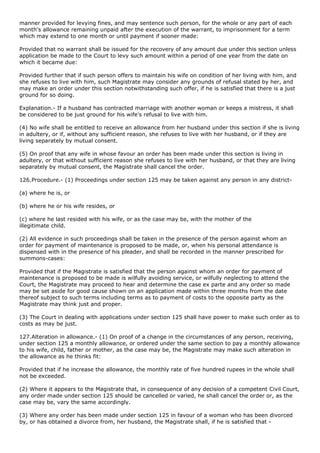 manner provided for levying fines, and may sentence such person, for the whole or any part of each
month's allowance remaining unpaid after the execution of the warrant, to imprisonment for a term
which may extend to one month or until payment if sooner made:

Provided that no warrant shall be issued for the recovery of any amount due under this section unless
application be made to the Court to levy such amount within a period of one year from the date on
which it became due:

Provided further that if such person offers to maintain his wife on condition of her living with him, and
she refuses to live with him, such Magistrate may consider any grounds of refusal stated by her, and
may make an order under this section notwithstanding such offer, if he is satisfied that there is a just
ground for so doing.

Explanation.- If a husband has contracted marriage with another woman or keeps a mistress, it shall
be considered to be just ground for his wife's refusal to live with him.

(4) No wife shall be entitled to receive an allowance from her husband under this section if she is living
in adultery, or if, without any sufficient reason, she refuses to live with her husband, or if they are
living separately by mutual consent.

(5) On proof that any wife in whose favour an order has been made under this section is living in
adultery, or that without sufficient reason she refuses to live with her husband, or that they are living
separately by mutual consent, the Magistrate shall cancel the order.

126.Procedure.- (1) Proceedings under section 125 may be taken against any person in any district-

(a) where he is, or

(b) where he or his wife resides, or

(c) where he last resided with his wife, or as the case may be, with the mother of the
illegitimate child.

(2) All evidence in such proceedings shall be taken in the presence of the person against whom an
order for payment of maintenance is proposed to be made, or, when his personal attendance is
dispensed with in the presence of his pleader, and shall be recorded in the manner prescribed for
summons-cases:

Provided that if the Magistrate is satisfied that the person against whom an order for payment of
maintenance is proposed to be made is wilfully avoiding service, or wilfully neglecting to attend the
Court, the Magistrate may proceed to hear and determine the case ex parte and any order so made
may be set aside for good cause shown on an application made within three months from the date
thereof subject to such terms including terms as to payment of costs to the opposite party as the
Magistrate may think just and proper.

(3) The Court in dealing with applications under section 125 shall have power to make such order as to
costs as may be just.

127.Alteration in allowance.- (1) On proof of a change in the circumstances of any person, receiving,
under section 125 a monthly allowance, or ordered under the same section to pay a monthly allowance
to his wife, child, father or mother, as the case may be, the Magistrate may make such alteration in
the allowance as he thinks fit:

Provided that if he increase the allowance, the monthly rate of five hundred rupees in the whole shall
not be exceeded.

(2) Where it appears to the Magistrate that, in consequence of any decision of a competent Civil Court,
any order made under section 125 should be cancelled or varied, he shall cancel the order or, as the
case may be, vary the same accordingly.

(3) Where any order has been made under section 125 in favour of a woman who has been divorced
by, or has obtained a divorce from, her husband, the Magistrate shall, if he is satisfied that -
 
