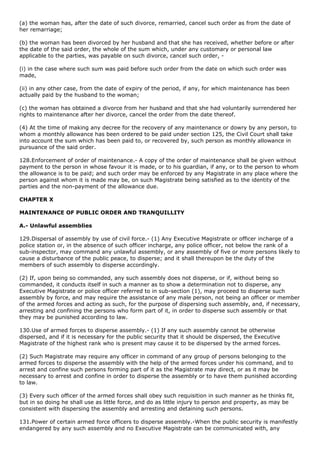 (a) the woman has, after the date of such divorce, remarried, cancel such order as from the date of
her remarriage;

(b) the woman has been divorced by her husband and that she has received, whether before or after
the date of the said order, the whole of the sum which, under any customary or personal law
applicable to the parties, was payable on such divorce, cancel such order, -

(i) in the case where such sum was paid before such order from the date on which such order was
made,

(ii) in any other case, from the date of expiry of the period, if any, for which maintenance has been
actually paid by the husband to the woman;

(c) the woman has obtained a divorce from her husband and that she had voluntarily surrendered her
rights to maintenance after her divorce, cancel the order from the date thereof.

(4) At the time of making any decree for the recovery of any maintenance or dowry by any person, to
whom a monthly allowance has been ordered to be paid under section 125, the Civil Court shall take
into account the sum which has been paid to, or recovered by, such person as monthly allowance in
pursuance of the said order.

128.Enforcement of order of maintenance.- A copy of the order of maintenance shall be given without
payment to the person in whose favour it is made, or to his guardian, if any, or to the person to whom
the allowance is to be paid; and such order may be enforced by any Magistrate in any place where the
person against whom it is made may be, on such Magistrate being satisfied as to the identity of the
parties and the non-payment of the allowance due.

CHAPTER X

MAINTENANCE OF PUBLIC ORDER AND TRANQUILLITY

A.- Unlawful assemblies

129.Dispersal of assembly by use of civil force.- (1) Any Executive Magistrate or officer incharge of a
police station or, in the absence of such officer incharge, any police officer, not below the rank of a
sub-inspector, may command any unlawful assembly, or any assembly of five or more persons likely to
cause a disturbance of the public peace, to disperse; and it shall thereupon be the duty of the
members of such assembly to disperse accordingly.

(2) If, upon being so commanded, any such assembly does not disperse, or if, without being so
commanded, it conducts itself in such a manner as to show a determination not to disperse, any
Executive Magistrate or police officer referred to in sub-section (1), may proceed to disperse such
assembly by force, and may require the assistance of any male person, not being an officer or member
of the armed forces and acting as such, for the purpose of dispersing such assembly, and, if necessary,
arresting and confining the persons who form part of it, in order to disperse such assembly or that
they may be punished according to law.

130.Use of armed forces to disperse assembly.- (1) If any such assembly cannot be otherwise
dispersed, and if it is necessary for the public security that it should be dispersed, the Executive
Magistrate of the highest rank who is present may cause it to be dispersed by the armed forces.

(2) Such Magistrate may require any officer in command of any group of persons belonging to the
armed forces to disperse the assembly with the help of the armed forces under his command, and to
arrest and confine such persons forming part of it as the Magistrate may direct, or as it may be
necessary to arrest and confine in order to disperse the assembly or to have them punished according
to law.

(3) Every such officer of the armed forces shall obey such requisition in such manner as he thinks fit,
but in so doing he shall use as little force, and do as little injury to person and property, as may be
consistent with dispersing the assembly and arresting and detaining such persons.

131.Power of certain armed force officers to disperse assembly.-When the public security is manifestly
endangered by any such assembly and no Executive Magistrate can be communicated with, any
 