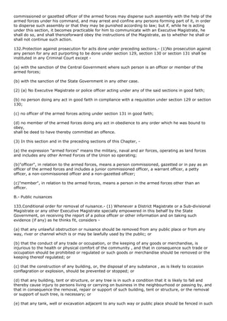 commissioned or gazetted officer of the armed forces may disperse such assembly with the help of the
armed forces under his command, and may arrest and confine any persons forming part of it, in order
to disperse such assembly or that they may be punished according to law; but if, while he is acting
under this section, it becomes practicable for him to communicate with an Executive Magistrate, he
shall do so, and shall thenceforward obey the instructions of the Magistrate, as to whether he shall or
shall not continue such action.

132.Protection against prosecution for acts done under preceding sections.- (1)No prosecution against
any person for any act purporting to be done under section 129, section 130 or section 131 shall be
instituted in any Criminal Court except -

(a) with the sanction of the Central Government where such person is an officer or member of the
armed forces;

(b) with the sanction of the State Government in any other case.

(2) (a) No Executive Magistrate or police officer acting under any of the said sections in good faith;

(b) no person doing any act in good faith in compliance with a requisition under section 129 or section
130;

(c) no officer of the armed forces acting under section 131 in good faith;

(d) no member of the armed forces doing any act in obedience to any order which he was bound to
obey,
shall be deed to have thereby committed an offence.

(3) In this section and in the preceding sections of this Chapter, -

(a) the expression "armed forces" means the military, naval and air forces, operating as land forces
and includes any other Armed Forces of the Union so operating;

(b)"officer", in relation to the armed forces, means a person commissioned, gazetted or in pay as an
officer of the armed forces and includes a junior commissioned officer, a warrant officer, a petty
officer, a non-commissioned officer and a non-gazetted officer;

(c)"member", in relation to the armed forces, means a person in the armed forces other than an
officer.

B.- Public nuisances

133.Conditional order for removal of nuisance.- (1) Whenever a District Magistrate or a Sub-divisional
Magistrate or any other Executive Magistrate specially empowered in this behalf by the State
Government, on receiving the report of a police officer or other information and on taking such
evidence (if any) as he thinks fit, considers -

(a) that any unlawful obstruction or nuisance should be removed from any public place or from any
way, river or channel which is or may be lawfully used by the public; or

(b) that the conduct of any trade or occupation, or the keeping of any goods or merchandise, is
injurious to the health or physical comfort of the community , and that in consequence such trade or
occupation should be prohibited or regulated or such goods or merchandise should be removed or the
keeping thereof regulated; or

(c) that the construction of any building, or, the disposal of any substance , as is likely to occasion
conflagration or explosion, should be prevented or stopped; or

(d) that any building, tent or structure, or any tree is in such a condition that it is likely to fall and
thereby cause injury to persons living or carrying on business in the neighbourhood or passing by, and
that in consequence the removal, repair or support of such building, tent or structure, or the removal
or support of such tree, is necessary; or

(e) that any tank, well or excavation adjacent to any such way or public place should be fenced in such
 