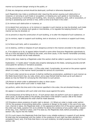 manner as to prevent danger arising to the public; or

(f) that any dangerous animal should be destroyed, confined or otherwise disposed of,

such Magistrate may make a conditional order requiring the person causing such obstruction or
nuisance, or carrying on such trade or occupation, or keeping any such goods or merchandise, or
owning, possessing or controlling such building, tent, structure, substance, tank, well or excavation, or
owning or possessing such animal or tree, within a time to be fixed in the order-

(i) to remove such obstruction or nuisance; or

(ii) to desist from carrying on, or to remove or regulate in such manner as may be directed, such trade
or occupation, or to remove such goods or merchandise, or to regulate the keeping thereof in such
manner as may be directed; or

(iii) to prevent or stop the construction of such building, or to alter the disposal of such substance; or

(iv) to remove, repair or support such building, tent or structure, or to remove or support such trees;
or

(v) to fence such tank, well or excavation; or

(vi) to destroy, confine or dispose of such dangerous animal in the manner provided in the said order;

or, if he objects so to do, to appear before himself or some other Executive Magistrate subordinate to
him at a time and place to be fixed by the order, and show cause, in the manner hereinafter provided,
why the order should not be made absolute.

(2) No order duly made by a Magistrate under this section shall be called in question in any Civil Court.

Explanation.- A "public place" includes also property belonging to the State, camping grounds and left
unoccupied for sanitary or recreative purposes.

134.Service or notification of order.- (1)The order shall, if practicable, be served on the person against
whom it is made, in the manner herein provided for service of a summons.

(2) If such order cannot be so served, it shall be notified by proclamation, published in such manner as
the State Government may, by rules, direct, and a copy thereof shall be stuck up at such place or
places as may be fittest for conveying the information to such person.

135.Person to whom order is addressed to obey or show cause.-
The person against whom such order is made shall -

(a) perform, within the time and in the manner specified in the order, the act directed thereby; or

(b) appear in accordance with such order and show cause against the same.

136.Consequences of his failing to do so.- If such person does not perform such act or appear and
show cause, he shall be liable to the penalty prescribed in that behalf in section 188 of the Indian
Penal Code, (45 of 1860)and the order shall be made absolute.

137.Procedure where existence of public right is denied.- (1) Where an order is made under section
133 for the purpose of preventing obstruction, nuisance or danger to the public in the use of any way,
river, channel or place, the Magistrate shall, on the appearance before him of the person against whom
the order was made, question him as to whether he denies the existence of any public right in respect
of the way, river, channel or place, and if he does so, the Magistrate shall, before proceeding under
section 138, inquire into the matter.

(2) If in such inquiry the Magistrate finds that there is any reliable evidence in support of such denial,
he shall stay the proceedings until the matter of the existence of such right has been decided by a
competent Court; and, if he finds that there is no such evidence, he shall proceed as laid down in
section 138.
 
