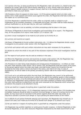 (3) A person who has, on being questioned by the Magistrate under sub-section (1), failed to deny the
existence of a public right of the nature therein referred to, or who, having made such denial, has
failed to adduce reliable evidence in support thereof, shall not in the subsequent proceedings be
permitted to make any such denial.

138.Procedure where he appears to show cause.- (1) If the person against whom an order under
section 133 is made appears and shows cause against the order, the Magistrate shall take evidence in
the matter as in a summons-case.

(2) If the Magistrate is satisfied that the order, either as originally made or subject to such
modification as he considers necessary, is reasonable and proper, the order shall be made absolute
without modification or, as the case may be, with such modification.

(3) If the Magistrate is not so satisfied, no further proceedings shall be taken in the case.

139.Power of Magistrate to direct local investigation and examination of an expert.- The Magistrate
may, for the purposes of an inquiry under section 137 or section 138-

(a) direct a local investigation to be made by such person as he thinks fit; or

(b) summon and examine an expert.

140.Power of Magistrate to furnish written instructions, etc.- (1) Where the Magistrate directs a local
investigation by any person under section 139, the Magistrate may -

(a) furnish such person with such written instructions as may seem necessary for his guidance;

(b) declare by whom the whole or any part of the necessary expenses of the local investigation shall be
paid.

(2) The report of such person may be read as evidence in the case.

(3) Where the Magistrate summons and examines an expert under section 139, the Magistrate may
direct by whom the costs of such summoning and examination shall be paid.

141.Procedure on order being made absolute and consequences of disobedience.- (1) When an order
has been made absolute under section 136 or section 138, the Magistrate shall give notice of the same
to the person against whom the order was made, and shall further require him to perform the act
directed by the order within a time to be fixed in the notice, and inform him that, in case of
disobedience, he will be liable to the penalty provided by section 188 of the Indian Penal Code(45 of
1860).

(2) If such act is not performed within the time fixed, the Magistrate may cause it to be performed,
and may recover the costs of performing it, either by the sale of any building, goods or other property
removed by his order, or by the distress and sale of any other movable property of such person within
or without such Magistrate's local jurisdiction and if such other property is without such jurisdiction,
the order shall authorise its attachment and sale when endorsed by the Magistrate within whose local
jurisdiction the property to be attached is found.

(3) No suit shall lie in respect of anything done in good faith under this section.

142.Injunction pending inquiry.- (1) If a Magistrate making an order under section 133 considers that
immediate measures should be taken to prevent imminent danger or injury of a serious kind to the
public, he may issue such an injunction to the person against whom the order was made, as is
required to obviate or prevent such danger or injury pending the determination of the matter.

(2) In default of such person forthwith obeying such injunction, the Magistrate may himself use, or
cause to be used, such means as he thinks fit to obviate such danger or to prevent such injury.

(3) No suit shall lie in respect of anything done in good faith by a Magistrate under this section.

143.Magistrate may prohibit repetition or continuance of public nuisance.- A District Magistrate or Sub-
divisional Magistrate, or any other Executive Magistrate empowered by the State Government or the
 