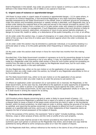 District Magistrate in this behalf, may order any person not to repeat or continue a public nuisance, as
defined in the Indian Penal Code, (45 of 1860) or any special or local law.

C.- Urgent cases of nuisance or apprehended danger

144.Power to issue order in urgent cases of nuisance or apprehended danger.- (1) In cases where, in
the opinion of a District Magistrate, a Sub-divisional Magistrate or any other Executive Magistrate
specially empowered by the State Government in this behalf, there is sufficient ground for proceeding
under this section and immediate prevention or speedy remedy is desirable, such Magistrate may, by a
written order stating the material facts of the case and served in the manner provided by section 134,
direct any person to abstain from a certain act or to take certain order with respect to certain property
in his possession or under his management, if such Magistrate considers that such direction is likely to
prevent, or tends to prevent, obstruction, annoyance or injury to any person lawfully employed, or
danger to human life, health or safety, or a disturbance of the public tranquillity, or a riot, or an affray.

(2) An order under this section may, in cases of emergency or in cases where the circumstances do not
admit of the serving in due time of a notice upon the person against whom the order is directed, be
passed ex parte.

(3) An order under this section may be directed to a particular individual, or to persons residing in a
particular place or area, or to the public generally when frequenting or visiting a particular place or
area.

(4) No order under this section shall remain in force for more than two months from the making
thereof:

Provided that, if the State Government considers it necessary so to do for preventing danger to human
life, health or safety or for preventing a riot or any affray, it may, by notification, direct that an order
made by a Magistrate under this section shall remain in force for such further period not exceeding six
months from the date on which the order made by the Magistrate would have, but for such order,
expired, as it may specify in the said notification.

(5) Any Magistrate may, either on his own motion or on the application of any person aggrieved,
rescind or alter any order made under this section, by himself or any Magistrate subordinate to him or
by his predecessor-in-office.

(6) The State Government may, either on its own motion or on the application of any person
aggrieved, rescind or alter any order made by it under the proviso to sub-section (4).

(7) Where an application under sub-section (5) or sub-section (6) is received, the Magistrate, or the
State Government, as the case may be, shall afford to the applicant an early opportunity of appearing
before him or it, either in person or by pleader and showing cause against the order; and if the
Magistrate or the State Government, as the case may be, rejects the application wholly or in part, he
or it shall record in writing the reasons for so doing.

D.- Disputes as to immovable property

145.Procedure where dispute concerning land or water is likely to cause breach of peace.- (1)
Whenever an Executive Magistrate is satisfied from a report of a police or upon other information that
a dispute likely to cause a breach of the peace exists concerning any land or water or the boundaries
thereof, within his local jurisdiction, he shall make an order in writing, stating the grounds of his being
so satisfied, and requiring the parties concerned in such dispute to attend his Court in person or by
pleader on a specified date and time, and to put in written statements of their respective claims as
respects the fact of actual possession of the subject of dispute.

(2) For the purposes of this section, the expression "land or water" includes buildings, markets,
fisheries, crops or other produce of land, and the rents or profits of any such property.

(3) A copy of the order shall be served in the manner provided by this Code for the service of a
summons upon such person or persons as the Magistrate may direct, and at least one copy shall be
published by being affixed to some conspicuous place at or near the subject of dispute.

(4) The Magistrate shall then, without reference to the merits or the claims of any of the parties to a
 