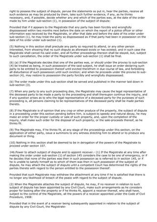 right to possess the subject of dispute, peruse the statements so put in, hear the parties, receive all
such evidence as may be produced by them, take such further evidence, if any, as he thinks
necessary, and, if possible, decide whether any and which of the parties was, at the date of the order
made by him under sub-section (1), in possession of the subject of dispute:

Provided that if it appears to the Magistrate that any party has been forcibly and wrongfully
dispossessed within two months next before the date on which the report of a police officer or other
information was received by the Magistrate, or after that date and before the date of his order under
sub-section (1), he may treat the party so dispossessed as if that party had been in possession on the
date of his order under sub-section (1).

(5) Nothing in this section shall preclude any party so required to attend, or any other person
interested, from showing that no such dispute as aforesaid exists or has existed; and in such case the
Magistrate shall cancel his said order, and all further proceedings thereon shall be stayed, but, subject
to such cancellation, the order of the Magistrate under sub-section (1) shall be final.

(6) (a) If the Magistrate decides that one of the parties was, or should under the proviso to sub-section
(4) be treated as being, in such possession of the said subject, he shall issue an order declaring such
party to be entitled to possession thereof until evicted therefrom in due course of law, and forbidding
all disturbance of such possession until such eviction; and when he proceeds under the proviso to sub-
section (4), may restore to possession the party forcibly and wrongfully dispossessed.

(b) The order made under this sub-section shall be served and published in the manner laid down in
sub-section (3).

(7) When any party to any such proceeding dies, the Magistrate may cause the legal representative of
the deceased party to be made a party to the proceeding and shall thereupon continue the inquiry, and
if any question arises as to who the legal representative of a deceased party for the purposes of such
proceeding is, all persons claiming to be representatives of the deceased party shall be made parties
thereto.

(8) If the Magistrate is of opinion that any crop or other produce of the property, the subject of dispute
in a proceeding under this section pending before him, is subject to speedy and natural decay, he may
make an order for the proper custody or sale of such property, and, upon the completion of the
inquiry, shall make such order for the disposal of such property, or the sale-proceeds thereof, as he
thinks fit.

(9) The Magistrate may, if he thinks fit, at any stage of the proceedings under this section, on the
application of either party, issue a summons to any witness directing him to attend or to produce any
document or thing.

(10) Nothing in this section shall be deemed to be in derogation of the powers of the Magistrate to
proceed under section 107.

146.Power to attach subject of dispute and to appoint receiver.- (1) If the Magistrate at any time after
making the order under sub-section (1) of section 145 considers the case to be one of emergency, or if
he decides that none of the parties was then in such possession as is referred to in section 145, or if
he is unable to satisfy himself as to which of them was then in such possession of the subject of
dispute, he may attach the subject of dispute until a competent Court has determined the rights of the
parties thereto with regard to the person entitled to the possession thereof:

Provided that such Magistrate may withdraw the attachment at any time if he is satisfied that there is
no longer any likelihood of breach of the peace with regard to the subject of dispute.

(2) When the Magistrate attaches the subject of dispute, he may, if no receiver in relation to such
subject of dispute has been appointed by any Civil Court, make such arrangements as he considers
proper for looking after the property or if he thinks fit, appoint a receiver thereof, who shall have,
subject to the control of the Magistrate, all the powers of a receiver appointed under the Code of Civil
Procedure, 1908:

Provided that in the event of a receiver being subsequently appointed in relation to the subject of
dispute by any Civil Court, the Magistrate-
 