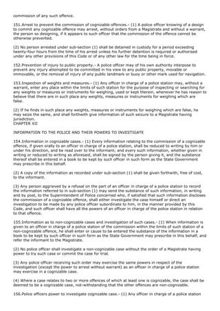 commission of any such offence.

151.Arrest to prevent the commission of cognizable offences.- (1) A police officer knowing of a design
to commit any cognizable offence may arrest, without orders from a Magistrate and without a warrant,
the person so designing, if it appears to such officer that the commission of the offence cannot be
otherwise prevented.

(2) No person arrested under sub-section (1) shall be detained in custody for a period exceeding
twenty-four hours from the time of his arrest unless his further detention is required or authorised
under any other provisions of this Code or of any other law for the time being in force.

152.Prevention of injury to public property.- A police officer may of his own authority interpose to
prevent any injury attempted to be committed in his view to any public property, movable or
immovable, or the removal of injury of any public landmark or buoy or other mark used for navigation.

153.Inspection of weights and measures.- (1) Any officer in charge of a police station may, without a
warrant, enter any place within the limits of such station for the purpose of inspecting or searching for
any weights or measures or instruments for weighing, used or kept therein, whenever he has reason to
believe that there are in such place any weights, measures or instruments for weighing which are
false.

(2) If he finds in such place any weights, measures or instruments for weighing which are false, he
may seize the same, and shall forthwith give information of such seizure to a Magistrate having
jurisdiction.
CHAPTER XII

INFORMATION TO THE POLICE AND THEIR POWERS TO INVESTIGATE

154.Information in cognizable cases.- (1) Every information relating to the commission of a cognizable
offence, if given orally to an officer in charge of a police station, shall be reduced to writing by him or
under his direction, and be read over to the informant; and every such information, whether given in
writing or reduced to writing as aforesaid, shall be signed by the person giving it, and the substance
thereof shall be entered in a book to be kept by such officer in such form as the State Government
may prescribe in this behalf.

(2) A copy of the information as recorded under sub-section (1) shall be given forthwith, free of cost,
to the informant.

(3) Any person aggrieved by a refusal on the part of an officer in charge of a police station to record
the information referred to in sub-section (1) may send the substance of such information, in writing
and by post, to the Superintendent of Police concerned who, if satisfied that such information discloses
the commission of a cognizable offence, shall either investigate the case himself or direct an
investigation to be made by any police officer subordinate to him, in the manner provided by this
Code, and such officer shall have all the powers of an officer in charge of the police station in relation
to that offence.

155.Information as to non-cognizable cases and investigation of such cases.- (1) When information is
given to an officer in charge of a police station of the commission within the limits of such station of a
non-cognizable offence, he shall enter or cause to be entered the substance of the information in a
book to be kept by such officer in such form as the State Government may prescribe in this behalf, and
refer the informant to the Magistrate.

(2) No police officer shall investigate a non-cognizable case without the order of a Magistrate having
power to try such case or commit the case for trial.

(3) Any police officer receiving such order may exercise the same powers in respect of the
investigation (except the power to arrest without warrant) as an officer in charge of a police station
may exercise in a cognizable case.

(4) Where a case relates to two or more offences of which at least one is cognizable, the case shall be
deemed to be a cognizable case, not-withstanding that the other offences are non-cognizable.

156.Police officers power to investigate cognizable case.- (1) Any officer in charge of a police station
 
