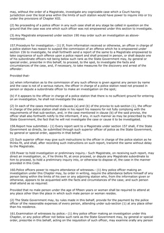 may, without the order of a Magistrate, investigate any cognizable case which a Court having
jurisdiction over the local area within the limits of such station would have power to inquire into or try
under the provisions of Chapter XIII.

(2) No proceeding of a police officer in any such case shall at any stage be called in question on the
ground that the case was one which such officer was not empowered under this section to investigate.

(3) Any Magistrate empowered under section 190 may order such an investigation as above-
mentioned.

157.Procedure for investigation.- (1) If, from information received or otherwise, an officer in charge of
a police station has reason to suspect the commission of an offence which he is empowered under
section 156 to investigate, he shall forthwith send a report of the same to a Magistrate empowered to
take cognizance of such offence upon a police report and shall proceed in person, or shall depute one
of his subordinate officers not being below such rank as the State Government may, by general or
special order, prescribe in this behalf, to proceed, to the spot, to investigate the facts and
circumstances of the case, and, if necessary, to take measures for the discovery and arrest of the
offender:

Provided that-

(a) when information as to the commission of any such offence is given against any person by name
and the case is not of a serious nature, the officer in charge of a police station need not proceed in
person or depute a subordinate officer to make an investigation on the spot;

(b) if it appears to the officer in charge of a police station that there is no sufficient ground for entering
on an investigation, he shall not investigate the case.

(2) In each of the cases mentioned in clauses (a) and (b) of the proviso to sub-section (1), the officer
in charge of the police station shall state in his report his reasons for not fully complying with the
requirements of that sub-section, and, in the case mentioned in clause (b) of the said proviso, the
officer shall also forthwith notify to the informant, if any, in such manner as may be prescribed by the
State Government, the fact that he will not investigate the case or cause it to be investigated.

158.Report how submitted.- (1) Every report sent to a Magistrate under section 157 shall, if the State
Government so directs, be submitted through such superior officer of police as the State Government,
by general or special order, appoints in that behalf.

(2) Such superior officer may give such instructions to the officer in charge of the police station as he
thinks fit, and shall, after recording such instructions on such report, transmit the same without delay
to the Magistrate.

159.Power to hold investigation or preliminary inquiry.- Such Magistrate, on receiving such report, may
direct an investigation, or, if he thinks fit, at once proceed, or depute any Magistrate subordinate to
him to proceed, to hold a preliminary inquiry into, or otherwise to dispose of, the case in the manner
provided in this Code.

160.Police officers power to require attendance of witnesses.- (1) Any police officer making an
investigation under this Chapter may, by order in writing, require the attendance before himself of any
person being within the limits of his own or any adjoining station who, from the information given or
otherwise, appears to be acquainted with the facts and circumstances of the case; and such person
shall attend as so required:

Provided that no male person under the age of fifteen years or woman shall be required to attend at
any place other than the place in which such male person or woman resides.

(2) The State Government may, by rules made in this behalf, provide for the payment by the police
officer of the reasonable expenses of every person, attending under sub-section (1) at any place other
than his residence.

161.Examination of witnesses by police.- (1) Any police officer making an investigation under this
Chapter, or any police officer not below such rank as the State Government may, by general or special
order, prescribe in this behalf, acting on the requisition of such officer, may examine orally any person
 