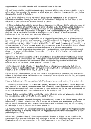 supposed to be acquainted with the facts and circumstances of the case.

(2) Such person shall be bound to answer truly all questions relating to such case put to him by such
officer, other than questions the answers to which would have a tendency to expose him to a criminal
charge or to a penalty or forfeiture.

(3) The police officer may reduce into writing any statement made to him in the course of an
examination under this section; and if he does so, he shall make a separate and true record of the
statement of each such person whose statement he records.

162.Statements to police not to be signed: Use of statements in evidence.- (1) No statement made by
any person to a police officer in the course of an investigation under this Chapter, shall, if reduced to
writing, be signed by the person making it; nor shall any such statement or any record thereof,
whether in a police diary or otherwise, or any part of such statement or record, be used for any
purpose, save as hereinafter provided, at any inquiry or trial in respect of any offence under
investigation at the time when such statement was made:

Provided that when any witness is called for the prosecution in such inquiry or trial whose statement
has been reduced into writing as aforesaid, any part of his statement, if duly proved, may be used by
the accused, and with the permission of the Court, by the prosecution, to contradict such witness in
the manner provided by section 145 of the Indian Evidence Act , 1872; (1 of 1872) and when any part
of such statement is so used, any part thereof may also be used in the re-examination of such witness,
but for the purpose only of explaining any matter referred to in his cross-examination.
(2) Nothing in this section shall be deemed to apply to any statement falling within the provisions of
clause (1) of section 32 of the Indian Evidence Act, 1872, (1 of 1872) or to affect the provisions of
section 27 of that Act.

Explanation.- An omission to state a fact or circumstance in the statement referred to in sub-section
(1) may amount to contradiction if the same appears to be significant and otherwise relevant having
regard to the context in which such omission occurs and whether any omission amounts to a
contradiction in the particular context shall be a question of fact.

163.No inducement to be offered.- (1) No police officer or other person in authority shall offer or
make, or cause to be offered or made, any such inducement, threat or promise as is mentioned in
section 24 of the Indian Evidence Act, 1872(1 of 1872).

(2) But no police officer or other person shall prevent, by any caution or otherwise, any person from
making in the course of any investigation under this Chapter any statement which he may be disposed
to make of his own free will:

Provided that nothing in this sub-section shall affect the provisions of sub-section (4) of section 164.

164.Recording of confessions and statements.- (1) Any Metropolitan Magistrate or Judicial Magistrate
may, whether or not he has jurisdiction in the case, record any confession or statement made to him in
the course of an investigation under this Chapter or under any other law for the time being in force, or
at any time afterwards before the commencement of the inquiry or trial:

Provided that no confession shall be recorded by a police officer on whom any power of a Magistrate
has been conferred under any law for the time being in force.

(2) The Magistrate shall, before recording any such confession, explain to the person making it that he
is not bound to make a confession and that, if he does so, it may be used as evidence against him;
and the Magistrate shall not record any such confession unless, upon questioning the person making it,
he has reason to believe that it is being made voluntarily.

(3) If at any time before the confession is recorded, the person appearing before the Magistrate states
that he is not willing to make the confession, the Magistrate shall not authorise the detention of such
person in police custody.

(4) Any such confession shall be recorded in the manner provided in section 281 for recording the
examination of an accused person and shall be signed by the person making the confession; and the
Magistrate shall make a memorandum at the foot of such record to the following effect:-
 