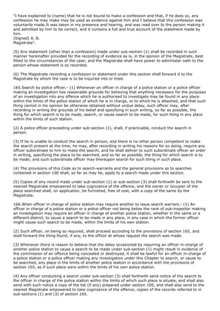 "I have explained to (name) that he is not bound to make a confession and that, if he does so, any
confession he may make may be used as evidence against him and I believe that this confession was
voluntarily made.It was taken in my presence and hearing, and was read over to the person making it
and admitted by him to be correct, and it contains a full and true account of the statement made by
him.
(Signed) A. B.
Magistrate".

(5) Any statement (other than a confession) made under sub-section (1) shall be recorded in such
manner hereinafter provided for the recording of evidence as is, in the opinion of the Magistrate, best
fitted to the circumstances of the case; and the Magistrate shall have power to administer oath to the
person whose statement is so recorded.

(6) The Magistrate recording a confession or statement under this section shall forward it to the
Magistrate by whom the case is to be inquired into or tried.

165.Search by police officer.- (1) Whenever an officer in charge of a police station or a police officer
making an investigation has reasonable grounds for believing that anything necessary for the purposes
of an investigation into any offence which he is authorised to investigate may be found in any place
within the limits of the police station of which he is in charge, or to which he is attached, and that such
thing cannot in his opinion be otherwise obtained without undue delay, such officer may, after
recording in writing the grounds of his belief and specifying in such writing, so far as possible, the
thing for which search is to be made, search, or cause search to be made, for such thing in any place
within the limits of such station.

(2) A police officer proceeding under sub-section (1), shall, if practicable, conduct the search in
person.

(3) If he is unable to conduct the search in person, and there is no other person competent to make
the search present at the time, he may, after recording in writing his reasons for so doing, require any
officer subordinate to him to make the search, and he shall deliver to such subordinate officer an order
in writing, specifying the place to be searched, and so far as possible, the thing for which search is to
be made; and such subordinate officer may thereupon search for such thing in such place.

(4) The provisions of this Code as to search-warrants and the general provisions as to searches
contained in section 100 shall, so far as may be, apply to a search made under this section.

(5) Copies of any record made under sub-section (1) or sub-section (3) shall forthwith be sent to the
nearest Magistrate empowered to take cognizance of the offence, and the owner or occupier of the
place searched shall, on application, be furnished, free of cost, with a copy of the same by the
Magistrate.

166.When officer in charge of police station may require another to issue search warrant.- (1) An
officer in charge of a police station or a police officer not being below the rank of sub-inspector making
an investigation may require an officer in charge of another police station, whether in the same or a
different district, to cause a search to be made in any place, in any case in which the former officer
might cause such search to be made, within the limits of his own station.

(2) Such officer, on being so required, shall proceed according to the provisions of section 165, and
shall forward the thing found, if any, to the officer at whose request the search was made.

(3) Whenever there is reason to believe that the delay occasioned by requiring an officer in-charge of
another police station to cause a search to be made under sub-section (1) might result in evidence of
the commission of an offence being concealed or destroyed, it shall be lawful for an officer in-charge of
a police station or a police officer making any investigation under this Chapter to search, or cause to
be searched, any place in the limits of another police station in accordance with the provisions of
section 165, as if such place were within the limits of his own police station.

(4) Any officer conducting a search under sub-section (3) shall forthwith send notice of the search to
the officer in charge of the police station within the limits of which such place is situate, and shall also
send with such notice a copy of the list (if any) prepared under section 100, and shall also send to the
nearest Magistrate empowered to take cognizance of the offence, copies of the records referred to in
sub-sections (1) and (3) of section 165.
 