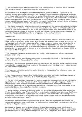 (5) The owner or occupier of the place searched shall, on application, be furnished free of cost with a
copy of any record sent to the Magistrate under sub-section (4).

167.Procedure when investigation cannot be completed in twenty four hours.- (1) Whenever any
person is arrested and detained in custody, and it appears that the investigation cannot be completed
within the period of twenty-four hours fixed by section 57, and there are grounds for believing that the
accusation or information is well-founded, the officer in charge of the police station or the police officer
making the investigation, if he is not below the rank of sub-inspector, shall forthwith transmit to the
nearest Judicial Magistrate a copy of the entries in the diary hereinafter prescribed relating to the case,
and shall at the same time forward the accused to such Magistrate.

(2) The Magistrate to whom an accused person is forwarded under this section may, whether he has or
has not jurisdiction to try the case, from time to time, authorise the detention of the accused in such
custody as such Magistrate thinks fit, for a term not exceeding fifteen days in the whole; and if he has
no jurisdiction to try the case or commit it for trial, and considers further detention unnecessary, he
may order the accused to be forwarded to a Magistrate having such jurisdiction:

Provided that-

(a) the Magistrate may authorise detention of the accused person, otherwise than in custody of the
police, beyond the period of fifteen days if he is satisfied that adequate grounds exist for doing so, but
no Magistrate shall authorise the detention of the accused person in custody under this section for a
total period exceeding sixty days, and on the expiry of the said period of sixty days, the accused
person shall be released on bail if he is prepared to and does furnish bail; and every person released
on bail under this section shall be deemed to be so released under the provisions of Chapter XXXIII for
the purposes of that Chapter;

(b) no Magistrate shall authorise detention in any custody under this section unless the accused is
produced before him;

(c) no Magistrate of the second class, not specially empowered in this behalf by the High Court, shall
authorise detention in the custody of the police.

Explanation.- If any question arises whether an accused person was produced before the Magistrate as
required under paragraph (b), the production of the accused person may be proved by his signature on
the order authorising detention.

(3) A Magistrate authorising under this section detention in the custody of the police shall record his
reasons for so doing.

(4) Any Magistrate other than the Chief Judicial Magistrate making such order shall forward a copy of
his order, with his reasons for making it, to the Chief Judicial Magistrate.

(5) If in any case triable by a Magistrate as a summons-case, the investigation is not concluded within
a period of six months from the date on which the accused was arrested, the Magistrate shall make an
order stopping further investigation into the offence unless the officer making the investigation
satisfies the Magistrate that for special reasons and in the interests of justice the continuation of the
investigation beyond the period of six months is necessary.

(6) Where any order stopping further investigation into an offence has been made under sub-section
(5), the Sessions Judge may, if he is satisfied, on an application made to him or otherwise, that further
investigation into the offence ought to be made, vacate the order made under sub-section (5) and
direct further investigation to be made into the offence subject to such directions with regard to bail
and other matters as he may specify.

168.Report of investigation by subordinate police officer.- When any subordinate police officer has
made any investigation under this Chapter, he shall report the result of such investigation to the officer
in charge of the police station.

169.Release of accused when evidence deficient.- If, upon an investigation under this Chapter, it
appears to the officer in charge of the police station that there is not sufficient evidence or reasonable
ground of suspicion to justify the forwarding of the accused to a Magistrate, such officer shall, if such
 