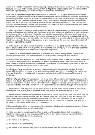 person is in custody, release him on his executing a bond, with or without sureties, as such officer may
direct, to appear, if and when so required, before a Magistrate empowered to take cognizance of the
offence on a police report, and to try the accused or commit him for trial.

170.Cases to be sent to Magistrate when evidence is sufficient.- (1) If, upon an investigation under
this Chapter, it appears to the officer in charge of the police station that there is sufficient evidence or
reasonable ground as aforesaid, such officer shall forward the accused under custody to a Magistrate
empowered to take cognizance of the offence upon a police report and to try the accused or commit
him for trial, or, if the offence is bailable and the accused is able to give security, shall take security
from him for his appearance before such Magistrate on a day fixed and for his attendance from day to
day before such Magistrate until otherwise directed.

(2) When the officer in charge of a police station forwards an accused person to a Magistrate or takes
security for his appearance before such Magistrate under this section, he shall send to such Magistrate
any weapon or other article which it may be necessary to produce before him, and shall require the
complainant (if any) and so many of the persons who appear to such officer to be acquainted with the
facts and circumstances of the case as he may think necessary, to execute a bond to appear before the
Magistrate as thereby directed and prosecute or give evidence (as the case may be) in the matter of
the charge against the accused.

(3) If the Court of the Chief Judicial Magistrate is mentioned in the bond, such Court shall be held to
include any Court to which such Magistrate may refer the case for inquiry or trial, provided reasonable
notice of such reference is given to such complainant or persons.

(4) The officer in whose presence the bond is executed shall deliver a copy thereof to one of the
persons who executed it, and shall then send to the Magistrate the original with his report.

171.Complainant and witnesses not to be required to accompany police officer and not to be subjected
to restraint.- No complainant or witness on his way to any Court shall be required to accompany a
police officer, or shall be subjected to unnecessary restraint or inconvenience, or required to give any
security for his appearance other than his own bond:

Provided that, if any complainant or witness refuses to attend or to execute a bond as directed in
section 170, the officer in charge of the police station may forward him in custody to the Magistrate,
who may detain him in custody until he executes such bond, or until the hearing of the case is
completed.

172.Diary of proceedings in investigation.- (1) Every police officer making an investigation under this
Chapter shall day by day enter his proceedings in the investigation in a diary, setting forth the time at
which the information reached him, the time at which he began and closed his investigation, the place
or places visited by him, and a statement of the circumstances ascertained through his investigation.

(2) Any Criminal Court may send for the police diaries of a case under inquiry or trial in such Court,
and may use such diaries, not as evidence in the case, but to aid it in such inquiry or trial.

(3) Neither the accused nor his agents shall be entitled to call for such diaries, nor shall he or they be
entitled to see them merely because they are referred to by the Court; but, if they are used by the
police officer who made them to refresh his memory, or if the Court uses them for the purpose of
contradicting such police officer, the provisions of section 161 or section 145 as the case may be, of
the Indian Evidence Act, 1872, (1 of 1872) shall apply.

173.Report of police officer on completion of investigation.- (1) Every investigation under this Chapter
shall be completed without unnecessary delay.

(2) (i) As soon as it is completed, the officer in charge of the police station shall forward to a
Magistrate empowered to take cognizance of the offence on a police report, a report in the form
prescribed by the State Government, stating -

(a) the names of the parties;

(b) the nature of the information;

(c) the names of the persons who appear to be acquainted with the circumstances of the case;
 