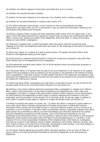 (d) whether any offence appears to have been committed and, if so, by whom;

(e) whether the accused has been arrested;

(f) whether he has been released on his bond and, if so, whether with or without sureties;

(g) whether he has been forwarded in custody under section 170.

(ii) The officer shall also communicate, in such manner as may be prescribed by the State
Government, the action taken by him, to the person, if any, by whom the information relating to the
commission of the offence was first given.

(3) Where a superior officer of police has been appointed under section 158, the report shall, in any
case in which the State Government by general or special order so directs, be submitted through that
officer, and he may, pending the orders of the Magistrate, direct the officer in charge of the police
station to make further investigation.

(4) Whenever it appears from a report forwarded under this section that the accused has been
released on his bond, the Magistrate shall make such order for the discharge of such bond or otherwise
as he thinks fit.

(5) When such report is in respect of a case to which section 170 applies, the police officer shall
forward to the Magistrate along with the report-

(a) all documents or relevant extracts thereof on which the prosecution proposes to rely other than
those already sent to the Magistrate during investigation;

(b) the statements recorded under section 161 of all the persons whom the prosecution proposes to
examine as its witnesses.

(6) If the police officer is of opinion that any part of any such statement is not relevant to the subject-
matter of the proceedings or that its disclosure to the accused is not essential in the interest of justice
and is inexpedient in the public interest, he shall indicate that part of the statement and append a note
requesting the Magistrate to exclude that part from the copies to be granted to the accused and stating
his reasons for making such request.

(7) Where the police officer investigating the case finds it convenient so to do, he may furnish to the
accused copies of all or any of the documents referred to in sub-section (5).

(8) Nothing in this section shall be deemed to preclude further investigation in respect of an offence
after a report under sub-section (2) has been forwarded to the Magistrate and, where upon such
investigation, the officer in charge of the police station obtains further evidence, oral or documentary,
he shall forward to the Magistrate a further report or reports regarding such evidence in the form
prescribed; and the provisions of sub-sections (2) to (6) shall, as far as may be, apply in relation to
such report or reports as they apply in relation to a report forwarded under sub-section (2).

174.Police to enquire and report on suicide, etc.- (1) When the officer in charge of a police station or
some other police officer specially empowered by the State Government in that behalf receives
information that a person has committed suicide, or has been killed by another or by an animal or by
machinery or by an accident, or has died under circumstances raising a reasonable suspicion that some
other person has committed an offence, he shall immediately give intimation thereof to the nearest
Executive Magistrate empowered to hold inquests, and, unless otherwise directed by any rule
prescribed by the State Government, or by any general or special order of the District or Sub-divisional
Magistrate, shall proceed to the place where the body of such deceased person is, and there, in the
presence of two or more respectable inhabitants of the neighbourhood, shall make an investigation,
and draw up a report of the apparent cause of death, describing such wounds, fractures, bruises, and
other marks of injury as may be found on the body, and stating in what manner, or by what weapon or
instrument (if any); such marks appear to have been inflicted.

(2) The report shall be signed by such police officer and other persons, or by so many of them as
concur therein, and shall be forthwith forwarded to the District Magistrate or the Sub-divisional
Magistrate.
 