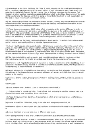 (3) When there is any doubt regarding the cause of death, or when for any other reason the police
officer considers it expedient so to do, he shall, subject to such rules as the State Government may
prescribe in this behalf, forward the body, with a view to its being examined, to the nearest Civil
Surgeon, or other qualified medical man appointed in this behalf by the State Government, if the state
of the weather and the distance admit of its being so forwarded without risk of such putrefaction on
the road as would render such examination useless.

(4) The following Magistrates are empowered to hold inquests, namely, any District Magistrate or Sub-
divisional Magistrate and any other Executive Magistrate specially empowered in this behalf by the
State Government or the District Magistrate.

175.Power to summon persons.- (1) A police officer proceeding under section 174 may, by order in
writing, summon two or more persons as aforesaid for the purpose of the said investigation, and any
other person who appears to be acquainted with the facts of the case and every person so summoned
shall be bound to attend and to answer truly all questions other than questions the answers to which
would have a tendency to expose him to a criminal charge or to a penalty or forfeiture.

(2) If the facts do not disclose a cognizable offence to which section 170 applies, such persons shall
not be required by the police officer to attend a Magistrate's Court.

176.Inquiry by Magistrate into cause of death.- (1) When any person dies while in the custody of the
police, the nearest Magistrate empowered to hold inquests shall, and in any other case mentioned in
sub-section (1) of section 174, any Magistrate so empowered may hold an inquiry into the cause of
death either instead of, or in addition to, the investigation held by the police officer; and if he does so,
he shall have all the powers in conducting it which he would have in holding an inquiry into an offence.

(2) The Magistrate holding such an inquiry shall record the evidence taken by him in connection
therewith in any manner hereinafter prescribed according to the circumstances of the case.

(3) Whenever such Magistrate considers it expedient to make an examination of the dead body of any
person who has been already interred, in order to discover the cause of his death, the Magistrate may
cause the body to be disinterested and examined.

(4) Where an inquiry is to be held under this section, the Magistrate shall, wherever practicable, inform
the relatives of the deceased whose names and addresses are known, and shall allow them to remain
present at the inquiry.

Explanation.- In this section, the expression "relative" means parents, children, brothers, sisters and
spouse.

CHAPTER XIII

JURISDICTION OF THE CRIMINAL COURTS IN INQUIRIES AND TRIALS

177.Ordinary place of inquiry and trial.- Every offence shall ordinarily be inquired into and tried by a
Court within whose local jurisdiction it was committed.

178.Place of inquiry or trial.- (a) When it is uncertain in which of several local areas an offence was
committed, or

(b) where an offence is committed partly in one local area and partly in another, or

(c) where an offence is a continuing one, and continues to be committed in more local areas than one,
or

(d) where it consists of several acts done in different local areas.

it may be inquired into or tried by a Court having jurisdiction over any of such local areas.

179.Offence triable where act is done or consequence ensues.- When an act is an offence by reason of
anything which has been done and of a consequence which has ensued, the offence may be inquired
into or tried by a Court within whose local jurisdiction such thing has been done or such consequence
 