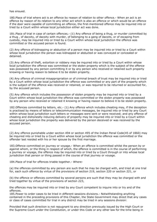 has ensued.

180.Place of trial where act is an offence by reason of relation to other offence.- When an act is an
offence by reason of its relation to any other act which is also an offence or which would be an offence
if the doer were capable of committing an offence, the first-mentioned offence may be inquired into or
tried by a Court within whose local jurisdiction either act was done.

181.Place of trial in case of certain offences.- (1) Any offence of being a thug, or murder committed by
a thug , of dacoity, of dacoity with murder, of belonging to a gang of dacoits, or of escaping from
custody, may be inquired into or tried by a Court within whose local jurisdiction the offence was
committed or the accused person is found.

(2) Any offence of kidnapping or abduction of a person may be inquired into or tried by a Court within
whose local jurisdiction the person was kidnapped or abducted or was conveyed or concealed or
detained.

(3) Any offence of theft, extortion or robbery may be inquired into or tried by a Court within whose
local jurisdiction the offence was committed or the stolen property which is the subject of the offence
was possessed by any person committing it or by any person who received or retained such property
knowing or having reason to believe it to be stolen property.

(4) Any offence of criminal misappropriation or of criminal breach of trust may be inquired into or tried
by a Court within whose local jurisdiction the offence was committed or any part of the property which
is the subject of the offence was received or retained, or was required to be returned or accounted for,
by the accused person.

(5) Any offence which includes the possession of stolen property may be inquired into or tried by a
Court within whose local jurisdiction the offence was committed or the stolen property was possessed
by any person who received or retained it knowing or having reason to believe it to be stolen property.

182.Offences committed by letters, etc.- (1) Any offence which includes cheating may, if the deception
is practised by means of letters or telecommunication messages, be inquired into or tried by any Court
within whose local jurisdiction such letters or messages were sent or were received; and any offence of
cheating and dishonestly inducing delivery of property may be inquired into or tried by a Court within
whose local jurisdiction the property was delivered by the person deceived or was received by the
accused person.


(2) Any offence punishable under section 494 or section 495 of the Indian Penal Code(45 of 1860) may
be inquired into or tried by a Court within whose local jurisdiction the offence was committed or the
offender last resided with his or her spouse by the first marriage.

183.Offence committed on journey or voyage.- When an offence is committed whilst the person by or
against whom, or the thing in respect of which, the offence is committed is in the course of performing
a journey or voyage, the offence may be inquired into or tried by a Court through or into whose local
jurisdiction that person or thing passed in the course of that journey or voyage.

184.Place of trial for offences triable together.- Where-

(a) the offences committed by any person are such that he may be charged with, and tried at one trial
for, each such offence by virtue of the provisions of section 219, section 220 or section 221, or

(b) the offence or offences committed by several persons are such that they may be charged with and
tried together by virtue of the provisions of section 223,

the offences may be inquired into or tried by any Court competent to inquire into or try and of the
offences.
185.Power to order cases to be tried in different sessions divisions.- Notwithstanding anything
contained in the preceding provisions of this Chapter, the State Government may direct that any cases
or class of cases committed for trial in any district may be tried in any sessions division:

Provided that such direction is not repugnant to any direction previously issued by the High Court or
the Supreme Court under the Constitution, or under this Code or any other law for the time being in
 