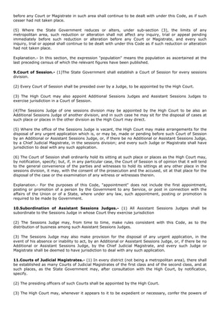 before any Court or Magistrate in such area shall continue to be dealt with under this Code, as if such
cesser had not taken place.

(5) Where the State Government reduces or alters, under sub-section (3), the limits of any
metropolitan area, such reduction or alteration shall not affect any inquiry, trial or appeal pending
immediately before such reduction or alteration before any Court or Magistrate, and every such
inquiry, trial or appeal shall continue to be dealt with under this Code as if such reduction or alteration
had not taken place.

Explanation.- In this section, the expression "population" means the population as ascertained at the
last preceding census of which the relevant figures have been published.

9.Court of Session.- (1)The State Government shall establish a Court of Session for every sessions
division.

(2) Every Court of Session shall be presided over by a Judge, to be appointed by the High Court.

(3) The High Court may also appoint Additional Sessions Judges and Assistant Sessions Judges to
exercise jurisdiction in a Court of Session.

(4)The Sessions Judge of one sessions division may be appointed by the High Court to be also an
Additional Sessions Judge of another division, and in such case he may sit for the disposal of cases at
such place or places in the other division as the High Court may direct.

(5) Where the office of the Sessions Judge is vacant, the High Court may make arrangements for the
disposal of any urgent application which is, or may be, made or pending before such Court of Session
by an Additional or Assistant Sessions Judge, or, if there be no Additional or Assistant Sessions Judge,
by a Chief Judicial Magistrate, in the sessions division; and every such Judge or Magistrate shall have
jurisdiction to deal with any such application.

(6) The Court of Session shall ordinarily hold its sitting at such place or places as the High Court may,
by notification, specify; but, if, in any particular case, the Court of Session is of opinion that it will tend
to the general convenience of the parties and witnesses to hold its sittings at any other place in the
sessions division, it may, with the consent of the prosecution and the accused, sit at that place for the
disposal of the case or the examination of any witness or witnesses therein.

Explanation.- For the purposes of this Code, "appointment" does not include the first appointment,
posting or promotion of a person by the Government to any Service, or post in connection with the
affairs of the Union or of a State, where under any law, such appointment, posting or promotion is
required to be made by Government.

10.Subordination of Assistant Sessions Judges.- (1) All Assistant Sessions Judges shall be
subordinate to the Sessions Judge in whose Court they exercise jurisdiction

(2) The Sessions Judge may, from time to time, make rules consistent with this Code, as to the
distribution of business among such Assistant Sessions Judges.

(3) The Sessions Judge may also make provision for the disposal of any urgent application, in the
event of his absence or inability to act, by an Additional or Assistant Sessions Judge, or, if there be no
Additional or Assistant Sessions Judge, by the Chief Judicial Magistrate, and every such Judge or
Magistrate shall be deemed to have jurisdiction to deal with any such application.

11.Courts of Judicial Magistrates.- (1) In every district (not being a metropolitan area), there shall
be established as many Courts of Judicial Magistrates of the first class and of the second class, and at
such places, as the State Government may, after consultation with the High Court, by notification,
specify.

(2) The presiding officers of such Courts shall be appointed by the High Court.

(3) The High Court may, whenever it appears to it to be expedient or necessary, confer the powers of
 