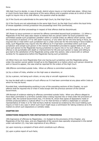 force.

186.High Court to decide, in case of doubt, district where inquiry or trial shall take place.- Where two
or more Courts have taken cognizance of the same offence and a question arises as to which of them
ought to inquire into or try that offence, the question shall be decided -

(a) if the Courts are subordinate to the same High Court, by that High Court;

(b) if the Courts are not subordinate to the same High Court, by the High Court within the local limits
of whose appellate criminal jurisdiction the proceedings were first commenced,

and thereupon all other proceedings in respect of that offence shall be discontinued.

187.Power to issue summons or warrant for offence committed beyond local jurisdiction.- (1) When a
Magistrate of the first class sees reason to believe that any person within his local jurisdiction has
committed outside such jurisdiction (whether within or outside India) an offence which cannot, under
the provisions of sections 177 to 185 (both inclusive), or any other law for the time being in force, be
inquired into or tried within such jurisdiction but is under some law for the time being in force triable in
India, such Magistrate may inquire into the offence as if it had been committed within such local
jurisdiction and compel such person in the manner hereinbefore provided to appear before him, and
send such person to the Magistrate having jurisdiction to inquire into or try such offence, or, if such
offence is not punishable with death or imprisonment for life and such person is ready and willing to
give bail to the satisfaction of the Magistrate acting under this section, take a bond with or without
sureties for his appearance before the Magistrate having such jurisdiction.


(2) When there are more Magistrates than one having such jurisdiction and the Magistrate acting
under this section cannot satisfy himself as to the Magistrate to or before whom such person should be
sent or bound to appear, the case shall be reported for the orders of the High Court.

188.Offence committed outside India.- When an offence is committed outside India -

(a) by a citizen of India, whether on the high seas or elsewhere; or

(b) by a person, not being such citizen, on any ship or aircraft registered in India,

he may be dealt with in respect of such offence as if it had been committed at any place within India at
which he may be found:

Provided that, notwithstanding anything in any of the preceding sections of this Chapter, no such
offence shall be inquired into or tried in India except with the previous sanction of the Central
Government.

189.Receipt of evidence relating to offences committed outside India.- When any offence alleged to
have been committed in a territory outside India is being inquired into or tried under the provisions of
section 188, the Central Government may, if it thinks fit, direct that copies of depositions made or
exhibits produced before a Judicial officer in or for that territory or before a diplomatic or consular
representative of India in or for that territory shall be received as evidence by the Court holding such
inquiry or trial in any case in which such Court might issue a commission for taking evidence as to the
matters to which such depositions or exhibits relate.

CHAPTER XIV

CONDITIONS REQUISITE FOR INITIATION OF PROCEEDING

190.Cognizance of offences by Magistrates.- (1) Subject to the provisions of this Chapter, any
Magistrate of the first class, and any Magistrate of the second class specially empowered in this behalf
under sub-section (2), may take cognizance of any offence -

(a) upon receiving a complaint of facts which constitute such offence;

(b) upon a police report of such facts;
 