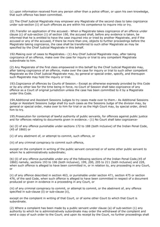 (c) upon information received from any person other than a police officer, or upon his own knowledge,
that such offence has been committed.

(2) The Chief Judicial Magistrate may empower any Magistrate of the second class to take cognizance
under sub-section (1) of such offences as are within his competence to inquire into or try.

191.Transfer on application of the accused.- When a Magistrate takes cognizance of an offence under
clause (c) of sub-section (1) of section 190, the accused shall, before any evidence is taken, be
informed that he is entitled to have the case inquired into or tried by another Magistrate, and if the
accused or any of the accused, if there be more than one, objects to further proceedings before the
Magistrate taking cognizance, the case shall be transferred to such other Magistrate as may be
specified by the Chief Judicial Magistrate in this behalf.

192.Making over of cases to Magistrates.- (1) Any Chief Judicial Magistrate may, after taking
cognizance of an offence, make over the case for inquiry or trial to any competent Magistrate
subordinate to him.

(2) Any Magistrate of the first class empowered in this behalf by the Chief Judicial Magistrate may,
after taking cognizance of an offence, make over the case for inquiry or trial to such other competent
Magistrate as the Chief Judicial Magistrate may, by general or special order, specify, and thereupon
such Magistrate may hold the inquiry or trial.

193.Cognizance of offences by Courts of Session.- Except as otherwise expressly provided by this Code
or by any other law for the time being in force, no Court of Session shall take cognizance of any
offence as a Court of original jurisdiction unless the case has been committed to it by a Magistrate
under this Code.

194.Additional and Assistant Sessions Judges to try cases made over to them.- As Additional Sessions
Judge or Assistant Sessions Judge shall try such cases as the Sessions Judge of the division may, by
general or special order, make over to him for trial or as the High Court may, by special order, direct
him to try.

195.Prosecution for contempt of lawful authority of public servants, for offences against public justice
and for offences relating to documents given in evidence.- (1) No Court shall take cognizance-

(a) (I) of any offence punishable under sections 172 to 188 (both inclusive) of the Indian Penal Code,
(45 of 1860) or

(ii) of any abetment of, or attempt to commit, such offence, or

(iii) of any criminal conspiracy to commit such offence,

except on the complaint in writing of the public servant concerned or of some other public servant to
whom he is administratively subordinate;

(b) (I) of any offence punishable under any of the following sections of the Indian Penal Code,(45 of
1860) namely, sections 193 to 196 (both inclusive), 199, 200, 205 to 211 (both inclusive) and 228,
when such offence is alleged to have been committed in, or in relation to, any proceeding in any Court,
or

(ii) of any offence described in section 463, or punishable under section 471, section 475 or section
476, of the said Code, when such offence is alleged to have been committed in respect of a document
produced or given in evidence in a proceeding in any Court, or

(iii) of any criminal conspiracy to commit, or attempt to commit, or the abetment of, any offence
specified in sub-clause (I) or sub-clause (ii),

except on the complaint in writing of that Court, or of some other Court to which that Court is
subordinate.

(2) Where a complaint has been made by a public servant under clause (a) of sub-section (1) any
authority to which he is administratively subordinate may order the withdrawal of the complaint and
send a copy of such order to the Court; and upon its receipt by the Court, no further proceedings shall
 